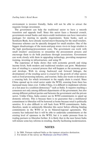 environment is investor friendly, India will not be able to attract the
requisite foreign investment.
The government can help the traditional sector to have a smooth
transition and upgrade itself. Since this sector faces a ﬁnancial crunch,
government-owned banks and micro-credit institutions can have innovative
packages for meeting its speciﬁc requirements. Some banks, such as
Syndicate Bank, have already started micro-ﬁnancing for the small retailers.
Insurance schemes can be specially designed for small retailers. One of the
biggest disadvantages of the mom-and-pop stores vis-à-vis large retailers is
the high purchasing/procurement costs. The government can work with
small retailers’ associations to streamline the procurement process and
encourage them to do bulk purchases through associations. Government
can work closely with them in upgrading technology, providing manpower
training, investing in infrastructure, and using IT.
The experience of India shows that with economic growth and rising
income levels, both modern and traditional retailers can grow. Moderniza-
tion of retailing is a natural process that will happen as the economy grows
and develops. With its strong backward and forward linkages, the
development of the retailing sector is crucial for the growth of other sectors
such as food processing industry, and tourism. India also wants to develop as
a sourcing hub, for which investment in the supply chain is crucial. Since
China opened up its retail sector under the WTO, sourcing from there has
increased many times over. Unlike China, it is difﬁcult to implement reforms
at a fast pace in a coalition democracy16
such as India. It requires reaching a
consensus not only among different departments of the government, but also
among different political parties and between the government and the private
sector. Unlike China, India cannot use its WTO commitments to speed up
domestic reforms. This is because there is no guarantee that a multilateral
commitment to liberalize will be honored at home because retail is politically
sensitive. It is also difﬁcult to roll back from WTO commitments. India,
therefore, needs to unilaterally liberalize this sector before offering binding
commitments in the WTO or in its bilateral/regional agreements. The
country has indicated that it will be able to undertake commitments at the
existing level of openness in the WTO, but it is under pressure from its
trading partners to liberalize further. It is likely that in the near future India
will initiate some key reforms in retailing, thereby facilitating modernization.
NOTES
1. In 2008, Vietnam replaced India as the topmost attractive destination.
2. For details of the survey see Mukherjee and Patel (2005).
Fuelling India’s Retail Boom 73
 