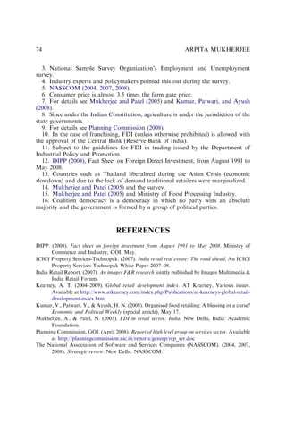 3. National Sample Survey Organization’s Employment and Unemployment
survey.
4. Industry experts and policymakers pointed this out during the survey.
5. NASSCOM (2004, 2007, 2008).
6. Consumer price is almost 3.5 times the farm gate price.
7. For details see Mukherjee and Patel (2005) and Kumar, Patwari, and Ayush
(2008).
8. Since under the Indian Constitution, agriculture is under the jurisdiction of the
state governments.
9. For details see Planning Commission (2008).
10. In the case of franchising, FDI (unless otherwise prohibited) is allowed with
the approval of the Central Bank (Reserve Bank of India).
11. Subject to the guidelines for FDI in trading issued by the Department of
Industrial Policy and Promotion.
12. DIPP (2008), Fact Sheet on Foreign Direct Investment, from August 1991 to
May 2008.
13. Countries such as Thailand liberalized during the Asian Crisis (economic
slowdown) and due to the lack of demand traditional retailers were marginalized.
14. Mukherjee and Patel (2005) and the survey.
15. Mukherjee and Patel (2005) and Ministry of Food Processing Industry.
16. Coalition democracy is a democracy in which no party wins an absolute
majority and the government is formed by a group of political parties.
REFERENCES
DIPP. (2008). Fact sheet on foreign investment from August 1991 to May 2008. Ministry of
Commerce and Industry, GOI, May.
ICICI Property Services-Technopak. (2007). India retail real estate: The road ahead, An ICICI
Property Services-Technopak White Paper 2007–08.
India Retail Report. (2007). An images F&R research jointly published by Images Multimedia &
India Retail Forum.
Kearney, A. T. (2004–2009). Global retail development index. AT Kearney, Various issues.
Available at http://www.atkearney.com/index.php/Publications/at-kearneys-global-retail-
development-index.html
Kumar, V., Patwari, Y., & Ayush, H. N. (2008). Organised food retailing: A blessing or a curse?
Economic and Political Weekly (special article), May 17.
Mukherjee, A., & Patel, N. (2005). FDI in retail sector: India. New Delhi, India: Academic
Foundation.
Planning Commission, GOI. (April 2008). Report of high level group on services sector. Available
at http://planningcommission.nic.in/reports/genrep/rep_ser.doc
The National Association of Software and Services Companies (NASSCOM). (2004, 2007,
2008). Strategic review. New Delhi: NASSCOM.
ARPITA MUKHERJEE
74
 