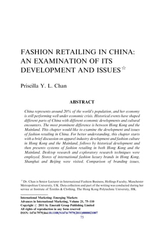 FASHION RETAILING IN CHINA:
AN EXAMINATION OF ITS
DEVELOPMENT AND ISSUES$
Priscilla Y. L. Chan
ABSTRACT
China represents around 20% of the world’s population, and her economy
is still performing well under economic crisis. Historical events have shaped
different parts of China with different economic developments and cultural
encounters. The most prominent difference is between Hong Kong and the
Mainland. This chapter would like to examine the development and issues
of fashion retailing in China. For better understanding, this chapter starts
with a brief discussion on apparel industry development and fashion culture
in Hong Kong and the Mainland, follows by historical development and
then presents systems of fashion retailing in both Hong Kong and the
Mainland. Desktop research and exploratory research techniques were
employed. Stores of international fashion luxury brands in Hong Kong,
Shanghai and Beijing were visited. Comparison of branding issues,
$
Dr. Chan is Senior Lecturer in International Fashion Business, Hollings Faculty, Manchester
Metropolitan University, UK. Data collection and part of the writing was conducted during her
service at Institute of Textiles & Clothing, The Hong Kong Polytechnic University, HK.
International Marketing: Emerging Markets
Advances in International Marketing, Volume 21, 75–110
Copyright r 2011 by Emerald Group Publishing Limited
All rights of reproduction in any form reserved
ISSN: 1474-7979/doi:10.1108/S1474-7979(2011)0000021007
75
 