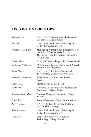 LIST OF CONTRIBUTORS
Shenghui An University of International Business and
Economics, Beijing, China
Jim Bell Ulster Business School, University of
Ulster, Londonderry, UK
Priscilla Y. L. Chan Manchester Metropolitan University, UK;
Institute of Textiles and Clothing,
The Hong Kong Polytechnic University,
Hong Kong
Leticia Costa Strategy Center at Insper, Sao Paulo, Brazil
Guillermo D’Andrea IAE Business School, Universidad Austral,
Buenos Aires, Argentina
Ronel Erwee University of Southern Queensland,
Toowoomba, Queensland, Australia
Fernando Fernandes Booz Allen Hamilton, Sao Paulo,
Brazil
Fabio Fossen FEMSA, São Paulo, Brazil
Huifen Fu University of International Business and
Economics, Beijing, China
Yaolung James Hsieh National Chengchi University, Taipei,
Taiwan
Eunju Ko Yonsei University, Seoul, South Korea
Jorge Lengler UNIDE, Lisbon University Institute
(ISCTE-IUL), Portugal
Sharon Loane Ulster Business School, University of
Ulster, Londonderry, UK
Peng Luo China University of Mining and
Technology, Beijing, China
ix
 