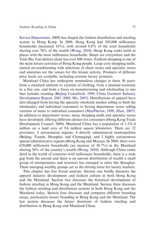Service Department, 2009) has shaped the fashion distribution and retailing
system in Hong Kong. In 2009, Hong Kong had 205,000 millionaire
households (increased 16%), with around 8.8% of the total households
sharing over 70% of the wealth (Wong, 2010). Hong Kong ranks tenth in
places with the most millionaire households. Shops are everywhere and the
Tsim Sha Tsui district alone has over 600 stores. Fashion shopping is one of
the main leisure activities of Hong Kong people. Large cozy shopping malls,
central air-conditioning with selections of chain stores and specialty stores
and amenities are the venues for this leisure activity. Products of different
price levels are available, including extreme luxury products.
Mainland China has undergone tremendous changes in these 30 years:
from a standard uniform to varieties of clothing, from a planned economy
to a free one, and from a focus on manufacturing and wholesaling to one
that includes retailing (Beijing Consultech, 1999; China Garment Industry
Development Report, 2007–2008; Ma, 2007). Distributions of apparel have
also changed from having the specialty wholesale market selling to both the
wholesalers and individual consumers to having department stores selling
varieties of items to individual consumers (MacPheron, 1998; Zhen, 2007).
In addition to department stores, many shopping malls and specialty stores
have developed, offering different choices for consumers (Hong Kong Trade
Development Council, 2009). Mainland China has a population of 1,331.4
million on a land area of 9.6 million square kilometers. There are 22
provinces, 5 autonomous regions, 4 directly administered municipalities
(Beijing, Tianjin, Shanghai, and Chongqing), and 2 highly autonomous
special administrative regions (Hong Kong and Macau). In 2009, there were
670,000 millionaire households (an increase of 30.7%) in the Mainland
sharing 50% of the country’s wealth (Wong, 2010). Although China ranks
third in the world of countries with millionaire households, there is a wide
gap from the second and there is an uneven distribution of wealth a small
group of entrepreneurs and investors has emerged in cities like Shanghai.
These emerging wealthy groups act as the driving force for luxury markets.
This chapter has ﬁve broad sections. Section one brieﬂy discusses the
apparel industry development and fashion culture in both Hong Kong
and the Mainland. Section two discusses the historical development of
fashion retailing in Hong Kong and the Mainland. Section three discusses
the fashion retailing and distribution systems in both Hong Kong and the
Mainland today. Section four discusses and compares different branding
issues, particularly luxury branding in Hong Kong and the Mainland. The
last section discusses the future directions of fashion retailing and
distribution in Hong Kong and Mainland China.
Fashion Retailing in China 77
 