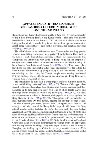 APPAREL INDUSTRY DEVELOPMENT
AND FASHION CULTURE IN HONG KONG
AND THE MAINLAND
Hong Kong was declared a free port on the 7 June 1841 by the Commander
of the British Foreign Trade. Hong Kong people at that time were mostly
boat dwellers, workers and farmers. Their clothes were simple and loose-
ﬁtting, with wide sleeves and a large front piece with an opening on one side,
called ‘large front clothes’. These clothes were made for practical purposes
only (Ng, 1992a, p. 2).
The rich Chinese native businessmen wore Chinese robes and long gowns;
whereas loose-ﬁtting cheongsams were preferred by the ladies. They went to
the tailors to make their clothes according to their body measurements. The
Europeans and Americans who came to Hong Kong for the purpose of
doing business asked tailors to hand-make clothes for them by imitating the
latest fashion from Britain and France (Ng, 1992b, p. 34). There were only a
few shops that sold fashionable ladies’ wear and majority of the tailors did
their business door-to-door by going directly to their customers’ houses to
do tailoring. At that time, the Chinese people were wearing traditional
Chinese clothing, whereas the European and American in Hong Kong were
wearing their westernised clothes.
The Revolution in 1911 had a great impact on local Chinese tradition,
values and clothing customs (Szeto, 1992, p. 53). Women of the upper class
started to liberate themselves from binding their breasts and feet, and they
preferred up-to-date ‘free style suits’ with long or elbow-length sleeves and
chin-high collars instead of loose-ﬁtting robes (Ng, 1992a, p. 4). For men,
the changes were not drastic. Some cut their pigtails as a revolt against the
Qing Dynasty (Szeto, 1992, p. 30). The ‘Zhongshan suit’, named after the
great Revolutionary Dr. Sun Yatsen, became the new type of men’s wear.
The rich Chinese gentlemen, people from the upper class such as the
managers and directors of the Tung Wah Hospital, still dressed in Qing
ofﬁcial regalia, which included the bufu, the robe with the rank badge,
ceremonial hat with tassels, ornaments and feathers and a pair of boots, and
some also wore necklaces with beads for formal meetings and ceremonies to
enhance and demonstrate the family’s reputation and that they were willing
to pay for ofﬁcial titles (Szeto, 1992, p. 22). With the closer link to Mainland
China and easier travel and communication, women from the upper class
and wealthy families in Hong Kong were eager to emulate the fashions of
Shanghai, the leading city in China in the early twentieth century. Well-
dressed women would pay special visits to Shanghai, commissioning skilful
tailors to create their fashionable wardrobes (Clark, 1999).
PRISCILLA Y. L. CHAN
78
 