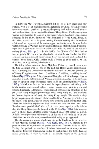In 1919, the May Fourth Movement led to lots of new ideas and new
culture. With a lot of overseas students returning to China, clothing became
more westernised, particularly among the young and well-educated men as
well as those from the upper-middle class of Hong Kong. Clothes-conscious
women were tempted to take on a new western look. Modiﬁed cheongsams
appeared in the 1920s, imported from Shanghai to Hong Kong. Since, at
that time, women were supposed to stay indoors looking after household
affairs and leaving most of the career opportunities for men, the men had a
wider exposure to Western culture and so Hawaiian-style shirts and western-
style suits began to be accepted for the ﬁrst time by men in the Chinese
society (Szeto, 1992, p. 31). In the 1930s, the Chinese Civil War led to
soaring prices. No one worried about what to wear. Many families had their
own sewing machines and most women knew needlework and made all the
clothes for the family. Only the rich could afford to go to the tailors. At that
time, the clothing industry died down.
The inﬂux of entrepreneurs from Mainland China to Hong Kong during
the Sino-Japanese War in 1939 set the path for Hong Kong’s industrialisa-
tion. Following the Communist Liberation of China in 1949, the population
of Hong Kong increased from 1.6 million to 2 million, providing lots of
labour (Ng, 1992a, p. 6). A large group of Shanghai tailors with experience in
manufacturing both Chinese and Western clothes immigrated to Hong Kong.
They set up tailor shops or engaged in the textile and clothing industry (Szeto,
1992, p. 31). Most of their products were for export; however, with the growth
in the textiles and apparel industry, many women also went to work and
became ﬁnancially independent. Shanghai had been a centre of fashion in the
past, since many Shanghai people migrated to Hong Kong and their emphasis
on fashion began to inﬂuence the Hong Kong people. The whole society
began to pay more attention to clothes and fashion. An upsurge of interest in
the ladies’ long gown, qipao or cheung-sam, occurred again during that time.
There are common expressions, like ‘clothes maketh the man’ and ‘even
Buddha needs gold clothes’, that reﬂected the pre-occupation with fashion
that the Hong Kong people showed in the 1950s (Ng, 1992a). Life was not
easy in those days. Monthly wages remained under 200 dollars a month.
A dollar could purchase only one catty of rice and a suit made by tailor cost
50 dollars. As a result, many second-hand clothing shops appeared.
The cheung-sam or qipao, which was originally developed from the attire
of the Manchu women (Clark, 1999; Szeto, 1992, p. 55), started to be
popular in the 1920s, whereas its golden period was from the 1940s to 1960s.
During this period the number of tailors increased to as many as one
thousand. However, this number started to decline from the 1960s because
many young tailors went to work in the sample rooms of the garment
Fashion Retailing in China 79
 