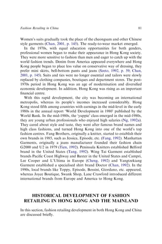 Women’s suits gradually took the place of the cheongsam and other Chinese
style garments (Chan, 2001, p. 145). The ready-to-wear market emerged.
In the 1970s, with equal education opportunities for both genders,
professional women began to make their appearance in Hong Kong society.
They were more sensitive to fashion than men and eager to catch up with the
world fashion trends. Denim from America appeared everywhere and Hong
Kong people began to place less value on conservative way of dressing, they
prefer mini skirts, bell-bottom pants and jeans (Szeto, 1992, p. 59; Chan,
2001, p. 145). Suits and ties were no longer essential and tailors were slowly
replaced by clothing companies, boutiques and department stores. The post-
1970s period in Hong Kong was an age of modernisation and diversiﬁed
economic development. In addition, Hong Kong was rising as an important
ﬁnancial centre.
With this rapid development, the city was becoming an international
metropolis, whereas its people’s incomes increased considerably. Hong
Kong stood ﬁfth among countries with earnings in the mid-level in the early
1980s in the annual report ‘World Development in 1980’ published by the
World Bank. In the mid-1980s, the ‘yuppie’ class emerged in the mid-1980s,
they are young urban professionals who enjoyed high salaries (Ng, 1992a).
They cared about style and taste, they went after famous brand names and
high class fashions, and turned Hong Kong into one of the world’s top
fashion centres. Fang Brothers, originally a knitter, started to establish their
own brands in 1985, such as Jessica, Episode, etc. (Fang, 1992). Manhattan
Garments, originally a jeans manufacturer founded their fashion chain
G2000 and U2 in 1979 (Tien, 1992). Peninsula Knitters established Belford
brand in the United States (Tang, 1992). Wing Tai Garment established
brands Paciﬁc Coast Highway and Baxter in the United States and Campri,
Lee Cooper and L’Ultima in Europe (Cheng, 1992) and Yangtzekiang
Garment established a specialised shirt brand Doctor (Chan, 1992). In the
1990s, local brands like Toppy, Episode, Bossini, Giordano, etc. appeared,
whereas Joyce Boutique, Swank Shop, Lane Crawford introduced different
international brands from Europe and America to Hong Kong.
HISTORICAL DEVELOPMENT OF FASHION
RETAILING IN HONG KONG AND THE MAINLAND
In this section, fashion retailing development in both Hong Kong and China
are discussed brieﬂy.
Fashion Retailing in China 81
 