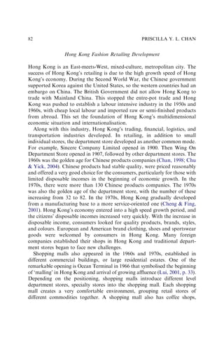 Hong Kong Fashion Retailing Development
Hong Kong is an East-meets-West, mixed-culture, metropolitan city. The
success of Hong Kong’s retailing is due to the high growth speed of Hong
Kong’s economy. During the Second World War, the Chinese government
supported Korea against the United States, so the western countries had an
embargo on China. The British Government did not allow Hong Kong to
trade with Mainland China. This stopped the entre-pot trade and Hong
Kong was pushed to establish a labour intensive industry in the 1950s and
1960s, with cheap local labour and imported raw or semi-ﬁnished products
from abroad. This set the foundation of Hong Kong’s multidimensional
economic situation and internationalisation.
Along with this industry, Hong Kong’s trading, ﬁnancial, logistics, and
transportation industries developed. In retailing, in addition to small
individual stores, the department store developed as another common mode.
For example, Sincere Company Limited opened in 1900. Then Wing On
Department Store opened in 1907, followed by other department stores. The
1960s was the golden age for Chinese products companies (Chan, 1998; Chu
& Yick, 2004). Chinese products had stable quality, were priced reasonably
and offered a very good choice for the consumers, particularly for those with
limited disposable incomes in the beginning of economic growth. In the
1970s, there were more than 130 Chinese products companies. The 1970s
was also the golden age of the department store, with the number of these
increasing from 32 to 82. In the 1970s, Hong Kong gradually developed
from a manufacturing base to a more service-oriented one (Cheng & Fing,
2001). Hong Kong’s economy entered into a high speed growth period, and
the citizens’ disposable incomes increased very quickly. With the increase in
disposable income, consumers looked for quality products, brands, styles,
and colours. European and American brand clothing, shoes and sportswear
goods were welcomed by consumers in Hong Kong. Many foreign
companies established their shops in Hong Kong and traditional depart-
ment stores began to face new challenges.
Shopping malls also appeared in the 1960s and 1970s, established in
different commercial buildings, or large residential estates. One of the
remarkable opening is Ocean Terminal in 1966 that symbolised the beginning
of ‘malling’ in Hong Kong and arrival of growing afﬂuence (Lui, 2001, p. 33).
Depending on the positioning, shopping malls introduce different level
department stores, specialty stores into the shopping mall. Each shopping
mall creates a very comfortable environment, grouping retail stores of
different commodities together. A shopping mall also has coffee shops,
PRISCILLA Y. L. CHAN
82
 