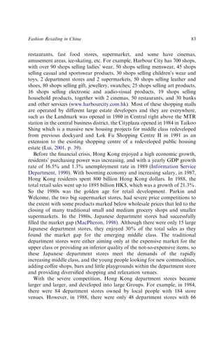 restaurants, fast food stores, supermarket, and some have cinemas,
amusement areas, ice-skating, etc. For example, Harbour City has 700 shops,
with over 90 shops selling ladies’ wear, 50 shops selling menswear, 45 shops
selling casual and sportswear products, 30 shops selling children’s wear and
toys, 2 department stores and 2 supermarkets, 50 shops selling leather and
shoes, 80 shops selling gift, jewellery, swatches; 25 shops selling art products,
16 shops selling electronic and audio-visual products, 19 shops selling
household products, together with 2 cinemas, 50 restaurants, and 30 banks
and other services (www.harbourcity.com.hk). Most of these shopping malls
are operated by different large estate developers and they are everywhere,
such as the Landmark was opened in 1980 in Central right above the MTR
station in the central business district, the Cityplaza opened in 1984 in Taikoo
Shing which is a massive new housing projects for middle class redeveloped
from previous dockyard and Lok Fu Shopping Centre II in 1991 as an
extension to the existing shopping centre of a redeveloped public housing
estate (Lui, 2001, p. 39).
Before the ﬁnancial crisis, Hong Kong enjoyed a high economic growth,
residents’ purchasing power was increasing, and with a yearly GDP growth
rate of 16.5% and 1.3% unemployment rate in 1989 (Information Service
Department, 1990). With booming economy and increasing salary, in 1987,
Hong Kong residents spent 800 billion Hong Kong dollars. In 1988, the
total retail sales went up to 1895 billion HK$, which was a growth of 21.3%.
So the 1980s was the golden age for retail development. Parkin and
Welcome, the two big supermarket stores, had severe price competitions to
the extent with some products marked below wholesale prices that led to the
closing of many traditional small and medium grocery shops and smaller
supermarkets. In the 1980s, Japanese department stores had successfully
ﬁlled the market gap (MacPheron, 1998). Although there were only 15 large
Japanese department stores, they enjoyed 30% of the total sales as they
found the market gap for the emerging middle class. The traditional
department stores were either aiming only at the expensive market for the
upper class or providing an inferior quality of the not-so-expensive items, so
these Japanese department stores meet the demands of the rapidly
increasing middle class, and the young people looking for new commodities,
adding coffee shops, bars and little playgrounds within the department store
and providing diversiﬁed shopping and relaxation venues.
With the severe competition, Hong Kong department stores became
larger and larger, and developed into large Groups. For example, in 1984,
there were 84 department stores owned by local people with 184 store
venues. However, in 1988, there were only 48 department stores with 66
Fashion Retailing in China 83
 