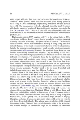 store venues with the ﬂoor space of each store increased from 8,000 to
20,000 ft2
. Their product lines had also increased, from selling products
made solely in China and Hong Kong to selling items from different parts of
the world. The management style also changed from the family business
with family members holding all key positions to recruiting experts in the
ﬁeld (Access Asia, 2002). There were large differences in prices for different
stores because of the differences in rent for different locations, the sources of
products, etc.
The ﬁnancial crisis in 1997, together with 911 in the United States in 2001,
contributed to Hong Kong’s change into a knowledge economy, network
economy, advance technology, free port and service centre. The ﬁnancial
crisis also dealt a serious blow to the retail industry in Hong Kong. This was
not only because of the weak consumption behaviour of the local economy,
but also the weak surrounding economy, which caused a lot of companies to
close down (www.hkrma.org). However, the people of Hong Kong are very
ﬂexible, hardworking, dynamic and adaptive. They are willing to take risks,
move along with the changing economic and ﬁnancial situations and seek
different opportunities. For example, faced by the challenges from many
specialty stores and specialty chain stores, especially for the younger
generations, department stores have moved in two directions. One is to
move towards specialising, e.g. Lane Crawford caters for the high-end up-
market segment, selling international designer labels, accessories and other
luxury-branded products. Another trend is to be more diversiﬁed and
included supermarket, e.g. Yue Hwa Chinese Products.
Another blow to the Hong Kong retail business was the SARS epidemic
in 2003. The outbreak of SARS in Hong Kong from March to June 2003
resulted in a sharp drop in the number of visitors from both Mainland
China and overseas. The Hong Kong Government granted rental relief to
some retail tenants in the Housing Authority, whereas some landlords
reduced the rent. Retail situations started to improve slightly from June
2003 onward (www.hkrma.org). The Individual Visit Scheme was launched
on 28 July 2003 to boost the economy of Hong Kong and Macau. This
scheme allows travellers from Mainland China to visit Hong Kong and
Macau on an individual basis for a short period of time (7 days each time).
Before the scheme, Mainland residents could only travel to Hong Kong on a
business visa, or in a group tour. In the initial stage, citizens of Beijing,
Shanghai, and eight Guangdong provincial cities could apply for visas to
visit Hong Kong individually. The scheme was extended to all 21 cities of
Guangdong in July 2004 and then extended to other cities in the Mainland.
The scheme brought an immediate surge in the number of Mainland
PRISCILLA Y. L. CHAN
84
 
