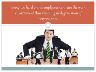 Being too hard on his employees can ruin the work
environment thus resulting in degradation of
performance.
 
