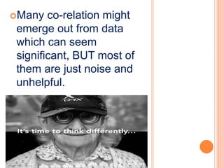 Many co-relation might
emerge out from data
which can seem
significant, BUT most of
them are just noise and
unhelpful.
 