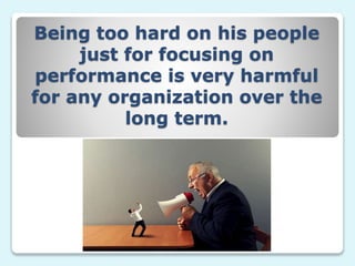 Being too hard on his people
just for focusing on
performance is very harmful
for any organization over the
long term.
 