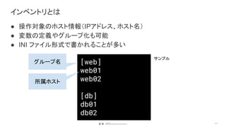 インベントリとは
● 操作対象のホスト情報（IPアドレス、ホスト名）
● 変数の定義やグループ化も可能
● INI ファイル形式で書かれることが多い
17
[web]
web01
web02
[db]
db01
db02
グループ名
所属ホスト
サンプル
 
