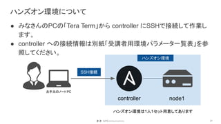 ハンズオン環境について
● みなさんのPCの「Tera Term」から controller にSSHで接続して作業し
ます。
● controller への接続情報は別紙「受講者用環境パラメータ一覧表」を参
照してください。
24
controller node1
ハンズオン環境
ハンズオン環境は1人1セット用意してあります
お手元のノートPC
SSH接続
 