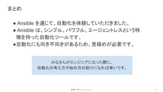 まとめ
● Ansible を通じて、自動化を体験していただきました。
● Ansible は、シンプル、パワフル、エージェントレスという特
徴を持った自動化ツールです。
●自動化にも向き不向きがあるため、見極めが必要です。
32
みなさんがエンジニアになった際に、
自動化の考え方や始め方の助けになれば幸いです。
 