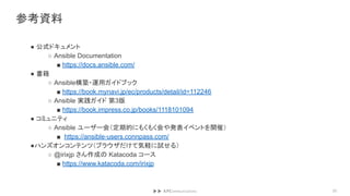 参考資料
● 公式ドキュメント
○ Ansible Documentation
■ https://docs.ansible.com/
● 書籍
○ Ansible構築・運用ガイドブック
■ https://book.mynavi.jp/ec/products/detail/id=112246
○ Ansible 実践ガイド 第3版
■ https://book.impress.co.jp/books/1118101094
● コミュニティ
○ Ansible ユーザー会（定期的にもくもく会や発表イベントを開催）
■ https://ansible-users.connpass.com/
●ハンズオンコンテンツ（ブラウザだけて気軽に試せる）
○ @irixjp さん作成の Katacoda コース
■ https://www.katacoda.com/irixjp
33
 