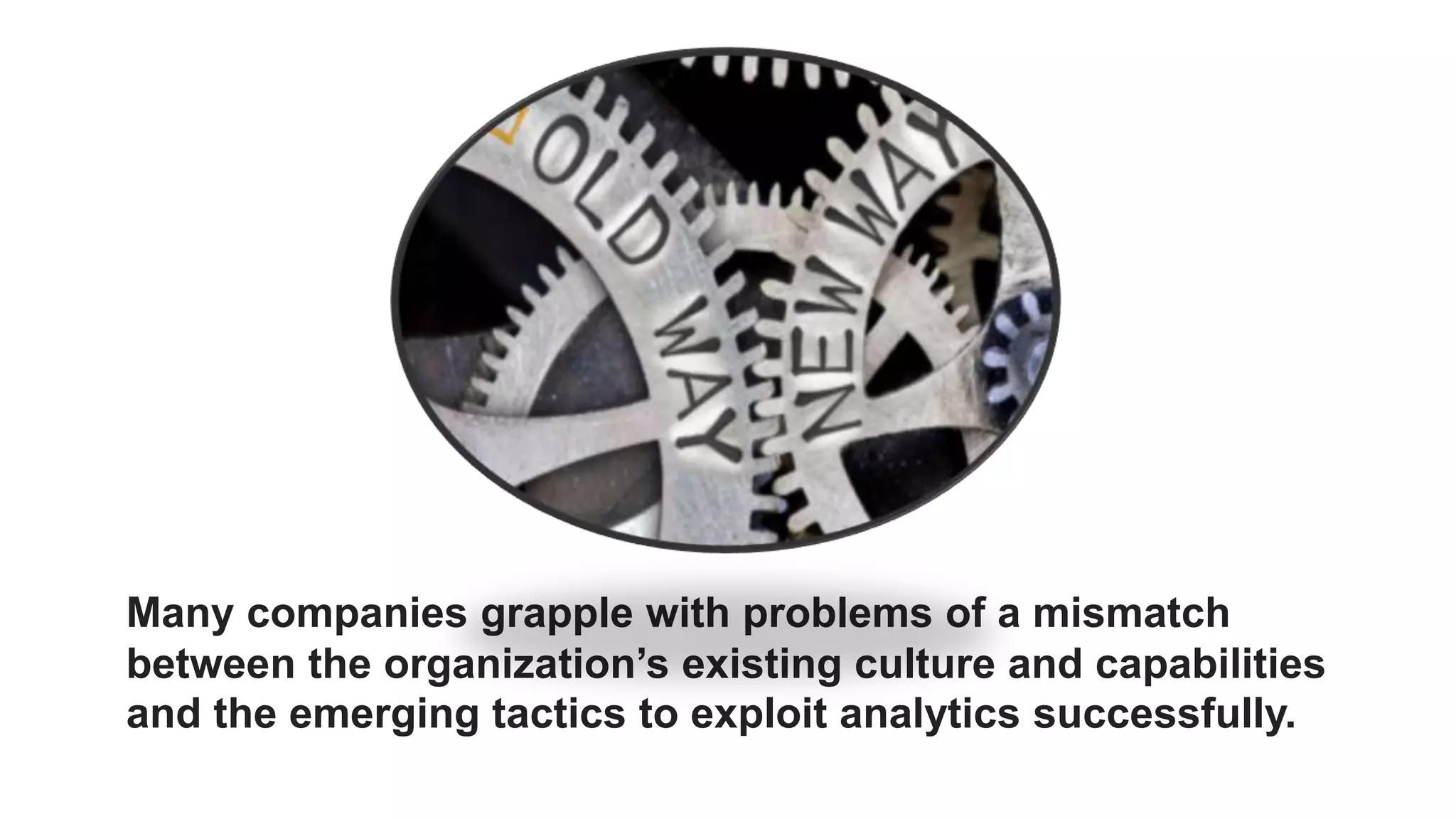 Many companies grapple with problems of a mismatch
between the organization’s existing culture and capabilities
and the emerging tactics to exploit analytics successfully.
 