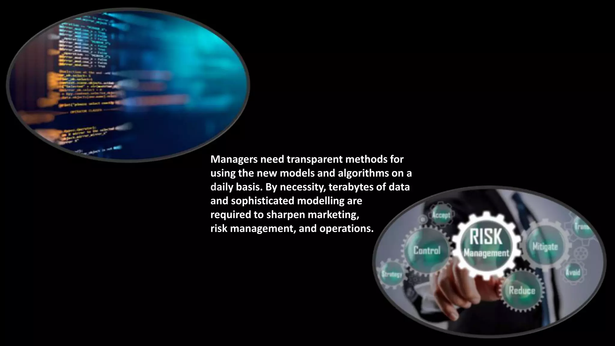 Managers need transparent methods for
using the new models and algorithms on a
daily basis. By necessity, terabytes of data
and sophisticated modelling are
required to sharpen marketing,
risk management, and operations.
 