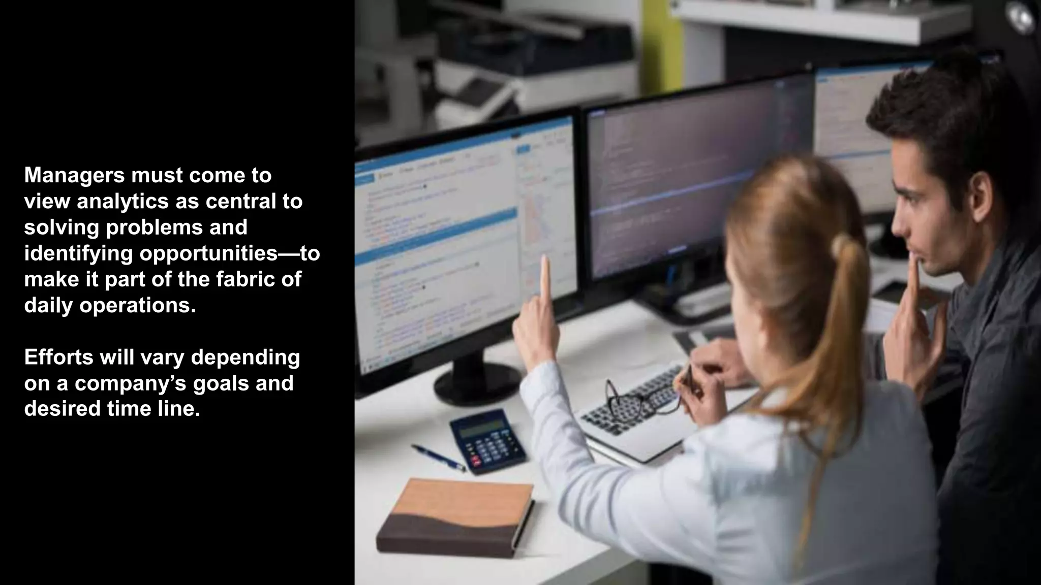 Managers must come to
view analytics as central to
solving problems and
identifying opportunities—to
make it part of the fabric of
daily operations.
Efforts will vary depending
on a company’s goals and
desired time line.
 
