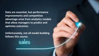 Data are essential, but performance
improvements and competitive
advantage arise from analytics models
that allow managers to predict and
optimize outcomes.
Unfortunately, not all model building
follows this course.
 