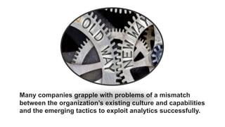 Many companies grapple with problems of a mismatch
between the organization’s existing culture and capabilities
and the emerging tactics to exploit analytics successfully.
 