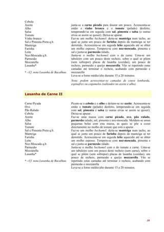 Cebola
Azeite                              junta-se a carne picada para dourar um pouco. Acrescenta-se
Alho                                então o vinho branco e o tomate (pelado) desfeito,
Salsa                               temperando-se em seguida com sal, pimenta e salsa (e outras
Tomate                              ervas se assim se quiser). Deixa-se apurar.
Vinho branco                        Faz-se um molho bechamel: deita-se manteiga num tacho, ao
Sal e Pimenta Preta q.b.            qual se junta um pouco de farinha depois da manteiga se ter
Manteiga                            derretido. Acrescenta-se em seguida leite aquecido até se obter
Farinha                             um molho espesso. Tempera-se com noz-moscada, pimenta e
Leite                               sal e junta-se parmesão ralado.
Noz-Moscada q.b.                    Junta-se o molho bechamel com o da carne. Unta-se um
Parmesão                            tabuleiro com um pouco deste recheio, sobre o qual se põem
Mozzarella                          (sem sobrepor) placas de lasanha (cozidas), um pouco de
Lasanha*                            recheio, parmesão e queijo mozzarella. Vão se repetindo estas
                                    camadas até terminar o recheio, acabando com parmesão e
* - Cf. nota Lasanha de Bacalhau.   mozzarella
                                    Leva-se a forno médio/alto durante 15 a 20 minutos.
                                    Nota: podem acrescentar-se camadas de couve lombarda,
                                    espinafres ou cogumelos (salteados no azeite e alho).


Lasanha de Carne II

Carne Picada                        Picam-se a cebola e o alho e deitam-se no azeite. Acrescenta-se
Ovo                                 então o tomate (pelado) desfeito, temperando-se em seguida
Pão Ralado                          com sal, pimenta e salsa (e outras ervas se assim se quiser).
Cebola                              Deixa-se apurar.
Azeite                              Faz-se uma massa com carne picada, ovo, pão ralado,
Alho                                parmesão ralado, sal, pimenta e noz-moscada. Moldam-se umas
Salsa                               pequenas bolas com esta massa, as quais se põe a cozer
Tomate                              directamente no molho de tomate que está a apurar.
Sal e Pimenta Preta q.b.            Faz-se um molho bechamel: deita-se manteiga num tacho, ao
Manteiga                            qual se junta um pouco de farinha depois da manteiga se ter
Farinha                             derretido. Acrescenta-se em seguida leite aquecido até se obter
Leite                               um molho espesso. Tempera-se com noz-moscada, pimenta e
Noz-Moscada q.b.                    sal e junta-se parmesão ralado.
Parmesão                            Junta-se o molho bechamel com o do tomate e carne. Unta-se
Mozzarella                          um tabuleiro com um pouco deste recheio (sem carne), sobre o
Lasanha*                            qual se põem (sem sobrepor) placas de lasanha (cozidas), um
                                    pouco de recheio, parmesão e queijo mozzarella. Vão se
* - Cf. nota Lasanha de Bacalhau.   repetindo estas camadas até terminar o recheio, acabando com
                                    parmesão e mozzarella
                                    Leva-se a forno médio/alto durante 15 a 20 minutos.




                                                                                                10
 