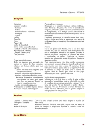 Tempura e Tendon - 17/06/98



Tempura

Camarões                                   Preparação dos camarões:
Legumes variados:                          Descascam-se os camarões mantendo o último nódulo e o
  Cenoura                                  rabo. Retira-se o fio preto pelas costas do camarão com
  Cebola                                   um palito, dão-se-lhe golpes nas costas (um só no sentido
  Pimento (Verde e Vermelho)               do comprimento) e na barriga (vários horizontais) de
  Beringela                                modo a que fique direito e não encaracole quando cair no
  Agrião                                   óleo quente.
Farinha                                    Finalmente assentam-se os camarões numa tábua com a
Água fria                                  barriga virada para baixo e apertam-se um pouco de
Ovos                                       modo a que fiquem mais compridos, ainda que um pouco
Água (4 dl)                                desfeitos.
Molho de Soja (1 dl)
Mirim (vinho adocicado) (1 dl)             Fritura:
Hondashi (1/2 colh. sobrem.) (fac.)        Faz-se um polme com farinha, ovo (1 ou 2) e água
Açúcar (2 colh. sobrem.)                   bastante fria, que não necessita ficar muito grosso mas
Gengibre e Nabo (fac.)                     tão só homogéneo. Passam-se os legumes (excepto os
Óleo para fritar                           cortados em juliana e o agrião) e os camarões por farinha
                                           e envolvem-se em polme. Envolve-se os legumes
                                           cortados em juliana num pouco de polme e formam-se
Preparação dos legumes:                    pequenos molhos.
Todos os legumes, com excepção dos Tudo o que se preparou vai a fritar em óleo bem quente,
agriões se cortam de duas maneiras: acrescentando um pouco de polme (quando estão a fritar)
juliana e em formas próprias para cada para ficarem com mais volume. Os camarões devem
legume.                                    balouçar-se no óleo quente antes de se largarem. Convém
   Cebola: em meias-luas completas com ir retirando os pingos de polme que se soltam dos
      um palito na vertical;               legumes entre as frituras, para além de usar papel
  Cenoura: em palitos largos (lâminas);    absorvente para secar a gordura dos fritos.
  Pimento: em palitos triangulares largos;
    Beringela: descasca-se grosseiramente Molho para acompanhamento:
      aproveitando as partes com casca Misturam-se os 4 dl de água, o molho de soja, o vinho
      para fazer uns pequenos “leques” e o adocicado, o hondashi (que pode ser substituído por caldo
      interior em palitos grossos;         de cozedura das cabeças de camarão) e o açúcar. Vai ao
  Agrião: em raminhos pequenos.            lume até levantar fervura, baixando-se então o lume e
Podem juntar-se também algumas lâminas deixando cerca de 20 minutos a ferver. Serve-se este
de cenoura com um palito na ponta.         molho em taças individuais, frio ou quente, simples ou
                                           com gengibre e/ou nabo picados.

Tendon

Legumes e Camarões fritos     Coze-se o arroz a vapor (usando uma panela própria ou fazendo um
como para o Tempura           arroz solto).
Arroz                         Serve-se o arroz no fundo de uma tigela, rega-se com um pouco de
Molho de Tempura              molho de Tempura e dispõem-se legumes e camarões fritos em
                              Tempura por cima.


Yasai Itame




                                                                                                 16
 