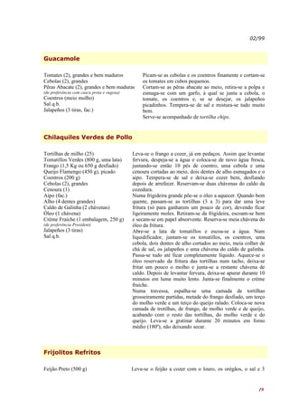 02/99



Guacamole

Tomates (2), grandes e bem maduros              Picam-se as cebolas e os coentros finamente e cortam-se
Cebolas (2), grandes                            os tomates em cubos pequenos.
Pêras Abacate (2), grandes e bem maduras        Cortam-se as pêras abacate ao meio, retira-se a polpa e
(de preferência com casca preta e rugosa)       esmaga-se com um garfo, à qual se junta a cebola, o
Coentros (meio molho)                           tomate, os coentros e, se se desejar, os jalapeños
Sal q.b.                                        picadinhos. Tempera-se de sal e mistura-se tudo muito
Jalapeños (3 tiras, fac.)                       bem.
                                                Serve-se acompanhado de tortilha chips.


Chilaquiles Verdes de Pollo

Tortilhas de milho (25)                     Leva-se o frango a cozer, já em pedaços. Assim que levantar
Tomatillos Verdes (800 g, uma lata)         fervura, despeja-se a água e coloca-se de novo água fresca,
Frango (1,5 Kg ou 650 g desfiado)           juntando-se então 10 pés de coentro, uma cebola e uma
Queijo Flamengo (450 g), picado             cenoura cortadas ao meio, dois dentes de alho esmagados e o
Coentros (200 g)                            aipo. Tempera-se de sal e deixa-se cozer bem, desfiando
Cebolas (2), grandes                        depois de arrefecer. Reservam-se duas chávenas do caldo da
Cenoura (1)                                 cozedura.
Aipo (fac.)                                 Numa frigideira grande põe-se o óleo a aquecer. Quando bem
Alho (4 dentes grandes)                     quente, passam-se as tortilhas (3 a 3) para dar uma leve
Caldo de Galinha (2 chávenas)               fritura (só para ganharem um pouco de cor), devendo ficar
Óleo (1 chávena)                            ligeiramente moles. Retiram-se da frigideira, escoam-se bem
Crème Fraiche (1 embalagem, 250 g)          e secam-se em papel absorvente. Reserva-se meia chávena do
(de preferência President)                  óleo da fritura.
Jalapeños (3 tiras)                         Abre-se a lata de tomatillos e escoa-se a água. Num
Sal q.b.                                    liquidificador, juntam-se os tomatillos, os coentros, uma
                                            cebola, dois dentes de alho cortados ao meio, meia colher de
                                            chá de sal, os jalapeños e uma chávena do caldo de galinha.
                                            Passa-se tudo até ficar completamente líquido. Aquece-se o
                                            óleo reservado da fritura das tortilhas num tacho, deixa-se
                                            fritar um pouco o molho e junta-se a restante chávena de
                                            caldo. Depois de levantar fervura, deixa-se apurar durante 10
                                            minutos em lume muito lento. Junta-se finalmente o crème
                                            fraiche.
                                            Numa travessa, espalha-se uma camada de tortilhas
                                            grosseiramente partidas, metade do frango desfiado, um terço
                                            do molho verde e um terço do queijo ralado. Coloca-se nova
                                            camada de trotilhas, de frango, de molho verde e de queijo,
                                            acabando com o resto das tortilhas, do molho verde e do
                                            queijo. Leva-se a gratinar durante 20 minutos em forno
                                            médio (180º), não deixando secar.



Frijolitos Refritos

Feijão Preto (500 g)                        Leva-se o feijão a cozer com o louro, os orégãos, o sal e 3


                                                                                                      19
 