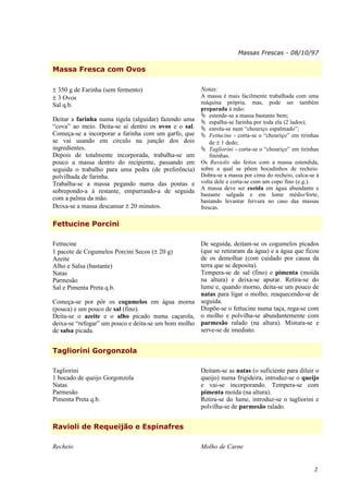 Massas Frescas - 08/10/97

Massa Fresca com Ovos

± 350 g de Farinha (sem fermento)                     Notas:
± 3 Ovos                                              A massa é mais facilmente trabalhada com uma
Sal q.b.                                              máquina própria, mas, pode ser também
                                                      preparada à mão:
                                                       estende-se a massa bastante bem;
Deitar a farinha numa tigela (alguidar) fazendo uma    espalha-se farinha por toda ela (2 lados);
“cova” ao meio. Deita-se aí dentro os ovos e o sal.    enrola-se num “chouriço espalmado”;
Começa-se a incorporar a farinha com um garfo, que     Fettucine - corta-se o “chouriço” em tirinhas
se vai usando em círculo na junção dos dois               de ± 1 dedo;
ingredientes.                                          Tagliorini - corta-se o “chouriço” em tirinhas
Depois de totalmente incorporada, trabalha-se um          fininhas.
pouco a massa dentro do recipiente, passando em       Os Raviolis são feitos com a massa estendida,
seguida o trabalho para uma pedra (de preferência)    sobre a qual se põem bocadinhos de recheio.
polvilhada de farinha.                                Dobra-se a massa por cima do recheio, calca-se à
Trabalha-se a massa pegando numa das pontas e         volta dele e corta-se com um copo fino (e.g.).
                                                      A massa deve ser cozida em água abundante e
sobrepondo-a à restante, empurrando-a de seguida
                                                      bastante salgada e em lume médio/forte,
com a palma da mão.                                   bastando levantar fervura no caso das massas
Deixa-se a massa descansar ± 20 minutos.              frescas.

Fettucine Porcini

Fettucine                                           De seguida, deitam-se os cogumelos picados
1 pacote de Cogumelos Porcini Secos (± 20 g)        (que se retiraram da água) e a água que ficou
Azeite                                              de os demolhar (com cuidado por causa da
Alho e Salsa (bastante)                             terra que se deposita).
Natas                                               Tempera-se de sal (fino) e pimenta (moída
Parmesão                                            na altura) e deixa-se apurar. Retira-se do
Sal e Pimenta Preta q.b.                            lume e, quando morno, deita-se um pouco de
                                                    natas para ligar o molho, reaquecendo-se de
Começa-se por pôr os cogumelos em água morna seguida.
(pouca) e um pouco de sal (fino).                   Dispõe-se o fettucine numa taça, rega-se com
Deita-se o azeite e o alho picado numa caçarola, o molho e polvilha-se abundantemente com
deixa-se “refogar” um pouco e deita-se um bom molho parmesão ralado (na altura). Mistura-se e
de salsa picada.                                    serve-se de imediato.


Tagliorini Gorgonzola

Tagliorini                                            Deitam-se as natas (o suficiente para diluir o
1 bocado de queijo Gorgonzola                         queijo) numa frigideira, introduz-se o queijo
Natas                                                 e vai-se incorporando. Tempera-se com
Parmesão                                              pimenta moída (na altura).
Pimenta Preta q.b.                                    Retira-se do lume, introduz-se o tagliorini e
                                                      polvilha-se de parmesão ralado.


Ravioli de Requeijão e Espinafres

Recheio                                               Molho de Carne


                                                                                                    2
 