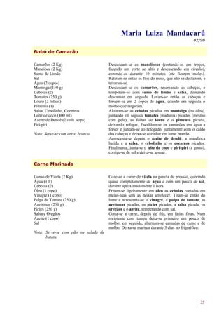 Maria Luiza Mandacarú
                                                                                         02/98


Bobó de Camarão

Camarões (2 Kg)                       Descascam-se as mandiocas (cortando-as em troços,
Mandioca (2 Kg)                       fazendo um corte ao alto e descascando em circulo),
Sumo de Limão                         cozendo-as durante 10 minutos (até ficarem moles).
Sal                                   Retiram-se então os fios do meio, que não se desfazem, e
Água (2 copos)                        trituram-se.
Manteiga (150 g)                      Descascam-se os camarões, reservando as cabeças, e
Cebolas (2)                           temperam-se com sumo de limão e salsa, deixando
Tomates (250 g)                       descansar em seguida. Lavam-se então as cabeças e
Louro (2 folhas)                      fervem-se em 2 copos de água, coando em seguida o
Pimento (1)                           molho que largaram.
Salsa, Cebolinho, Coentros            Alouram-se as cebolas picadas em manteiga (ou óleo),
Leite de coco (400 ml)                juntando em seguida tomates (maduros) picados (mesmo
Azeite de Dendê (2 colh. sopa)        com pele), as folhas de louro e o pimento picado,
Piri-piri                             deixando refogar. Escaldam-se os camarões em água a
                                      ferver e juntam-se ao refogado, juntamente com o caldo
Nota: Serve-se com arroz branco.      das cabeças e deixa-se cozinhar em lume brando.
                                      Acrescenta-se depois o azeite de dendê, a mandioca
                                      batida e a salsa, o cebolinho e os coentros picados.
                                      Finalmente, junta-se o leite de coco e piri-piri (a gosto),
                                      corrige-se de sal e deixa-se apurar.

Carne Marinada

Ganso de Vitela (2 Kg)                Coze-se a carne de vitela na panela de pressão, cobrindo
Água (1 lt)                           quase completamente de água e com um pouco de sal,
Cebolas (2)                           durante aproximadamente 1 hora.
Óleo (1 copo)                         Fritam-se ligeiramente em óleo as cebolas cortadas em
Vinagre (1 copo)                      meias-luas sem as deixar amolecer. Tiram-se então do
Polpa de Tomate (250 g)               lume e acrescenta-se o vinagre, a polpa de tomate, as
Azeitonas (250 g)                     azeitonas picadas, os picles picados, a salsa picada, os
Picles (250 g)                        oregãos e o azeite, temperando com sal.
Salsa e Oregãos                       Corta-se a carne, depois de fria, em fatias finas. Num
Azeite (1 copo)                       recipiente com tampa deita-se primeiro um pouco de
Sal                                   molho; em seguida, alternam-se camadas de carne e de
                                      molho. Deixa-se marinar durante 3 dias no frigorífico.
Nota: Serve-se com pão ou salada de
      batata.




                                                                                              22
 