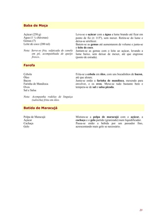 Baba de Moça

Açúcar (250 g)                             Leva-se o açúcar com a água a lume brando até ficar em
Água (1 ¼ chávenas)                        ponto de fio (± 115º), sem mexer. Retira-se do lume e
Gemas (7)                                  deixa-se arrefecer.
Leite de coco (200 ml)                     Batem-se as gemas até aumentarem de volume e junta-se
                                           o leite de coco.
Nota: Serve-se fria, salpicada de canela   Juntam-se as gemas com o leite ao açúcar, levando a
      em pó, acompanhada de queijo         lume baixo, sem deixar de mexer, até que engrosse
      fresco..                             (ponto de estrada).

Farofa

Cebola                                     Frita-se a cebola em óleo, com uns bocadinhos de bacon,
Óleo                                       até que aloure.
Bacon                                      Junta-se então a farinha de mandioca, mexendo para
Farinha de Mandioca                        envolver, e os ovos. Mexe-se tudo bastante bem e
Ovos                                       tempera-se de sal e salsa picada.
Sal e Salsa

Nota: Acompanha rodelas de linguiça
      (salsicha) frita em óleo.

Batida de Maracujá

Polpa de Maracujá                          Mistura-se a polpa de maracujá com o açúcar, a
Açúcar                                     cachaça e o gelo partido (granizado) num liquidificador.
Cachaça                                    Passa-se então a bebida por um passador fino,
Gelo                                       acrescentando mais gelo se necessário.




                                                                                                23
 