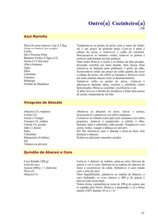 Outro(a) Cozinheiro(a)
                                                                                            /98


Azul Marinho

Peixe de carne branca e rija (1,5 Kg)   Temperam-se as postas de peixe com o sumo do limão,
(Pargo ou Tamboril, por exemplo)        sal e um pouco de pimenta preta. Coze-se à parte a
Limão                                   cabeça do peixe e reserva-se o caldo da cozedura.
Sal e Pimenta Preta                     Descascam-se as bananas verdes, tiram-se as pontas e
Bananas Verdes d’Água (12)              corta-se cada banana em três pedaços.
Azeite (1/2 chávena)                    Num tacho deita-se o azeite e os dentes de alho picados,
Alho (4 dentes)                         deixando cozinhar em lume brando. Sem deixar fritar
Água                                    juntam-se as bananas para ganharem o gosto do alho.
Salsa                                   Acrescenta-se então um pouco do caldo quente, de cozer
Cebolinho                               a cabeça do peixe, até cobrir as bananas e deixa-se cozer
Coentros                                até estas estarem macias (sem se desmancharem).
Manteiga                                Juntam-se então as postas de peixe, viram-se e
Farinha de Mandioca                     adiciona-se bastante salsa, coentros e cebolinho muito
                                        bem picados. Deixa-se cozinhar e rectifica-se o sal.
                                        À parte leva-se a farinha de mandioca a fritar num pouco
                                        de azeite, temperada de sal fino.

Vinagrete de Abacate

Abacates (3), maduros                   Abrem-se os abacates ao meio, tira-se o caroço,
Limões (2)                              descascam-se e partem-se em cubos pequenos.
Azeite e Vinagre                        Cortam-se os tomates (sem pele nem sementes) em cubos
Tomates (3), médios                     pequenos. Junta-se o manjericão, a cebola, o alho,
Cebola (1), grande                      bastante salsa e cebolinho, tudo picado. Tempera-se com
Alho (1 dente)                          azeite, limão, vinagre e tabasco ou piri-piri.
Salsa                                   Por fim mistura-se com o abacate e mexe-se bem, sem
Cebolinho                               desfazer o abacate.
Manjericão (5 folhas)                   Podem-se adicionar camarões cozidos
Sal
Tabasco ou piri-piri

Quindão de Abacaxi e Coco

Coco Ralado (200 g)                     Corta-se o abacaxi às rodelas, junta-se uma chávena de
Leite de coco                           açúcar e vai a cozer. Retiram-se as rodelas do abacaxi do
Açúcar (600 g + 1 chávena)              lume e escorrem-se da calda. Hidrata-se o coco ralado
Ovos (5)                                com o leite de coco.
Abacaxi (1)                             Num liquidificador, juntam-se as rodelas de abacaxi, o
                                        coco hidratado, os ovos inteiros e 400 g de açúcar e
                                        bate-se tudo muito bem.
                                        Numa forma, carameliza-se cerca de 200 g de açúcar que
                                        se espalha pela forma. Deita-se o preparado e vai a forno
                                        médio (180º) durante 45 m a 1 h.




                                                                                              24
 