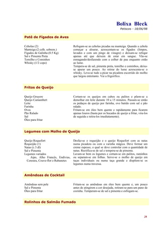 Bolixa Bleck
                                                                             Petiscos - 18/06/98


Patê de Fígados de Aves

Cebolas (2)                          Refogam-se as cebolas picadas na manteiga. Quando a cebola
Manteiga (2 colh. sobrem.)           começar a alourar, acrescentam-se os fígados (limpos,
Fígados de Galinha (0.5 Kg)          lavados e com um pingo de vinagre) e deixam-se refogar
Sal e Pimenta Preta                  apenas até que deixem de estar em sangue. Vão-se
Tomilho e Cominhos                   esmagando/desfazendo com a colher de pau enquanto estão
Whisky (1/2 copo)                    ao lume.
                                     Tempera-se de sal, pimenta preta, tomilho e cominhos, deixa-
                                     se apurar um pouco. Ao retirar do lume acrescenta-se o
                                     whisky. Leva-se tudo a picar na picadora escorrido do molho
                                     que largou entretanto. Vai a frigorífico.


Fritos de Queijo

Queijo Gruyere                       Cortam-se os queijos em cubos ou palitos e põem-se a
Queijo Camambert                     demolhar em leite durante 10 a 15 minutos. Passam-se então
Leite                                os pedaços de queijo por farinha, ovo batido com sal e pão
Farinha                              ralado.
Ovos                                 Fritam-se em óleo bem quente e rapidamente para ficarem
Pão Ralado                           apenas louros (basta por os bocados de queijo a fritar, vira-los
Sal                                  de seguida e retira-los imediatamente).
Óleo para fritar


Legumes com Molho de Queijo

Queijo Roquefort                     Desfaz-se o requeijão e o queijo Roquefort com as natas
Requeijão (1)                        numa picadora ou com a varinha mágica. Deve formar um
Natas (± 3 dl)                       creme espesso, o qual se deve controlar com a quantidade de
Sal e Pimenta                        natas. Rectifica-se de sal e tempera-se de pimenta.
Legumes variados                     Lavam-se bem os legumes e cortam-se em palitos, raminhos
     Aipo, Alho Francês, Endívias,   ou separam-se em folhas. Serve-se o molho de queijo em
  Cenoura, Couve-flor e Rabanetes    taças individuais ou numa taça grande e dispõem-se os
                                     legumes numa travessa.


Amêndoas de Cocktail

Amêndoas sem pele                    Fritam-se as amêndoas em óleo bem quente e, um pouco
Sal e Pimenta                        antes de atingirem a cor desejada, retiram-se para um pano de
Óleo para fritar                     cozinha. Temperam-se de sal e pimenta e esfregam-se.


Rolinhos de Salmão Fumado



                                                                                                  28
 