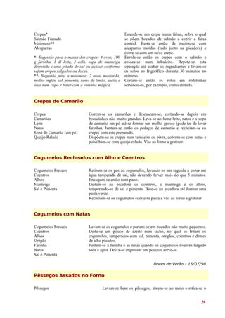 Crepes*                                               Estende-se um crepe numa tábua, sobre o qual
Salmão Fumado                                         se põem bocados de salmão a cobrir a faixa
Maionese**                                            central. Barra-se então de maionese com
Alcaparras                                            alcaparras moídas (tudo junto na picadora) e
                                                      cobre-se com um novo crepe.
*- Sugestão para a massa dos crepes: 4 ovos, 100      Enrola-se então os crepes com o salmão e
g farinha, 1 dl leite, 3 colh. sopa de manteiga       coloca-se num tabuleiro. Repete-se esta
derretida e uma pitada de sal ou açúcar conforme      operação até acabar os ingredientes e levam-se
sejam crepes salgados ou doces.                       os rolos ao frigorífico durante 30 minutos no
**- Sugestão para a maionese: 2 ovos, mostarda,       mínimo.
molho inglês, sal, pimenta, sumo de limão, azeite e   Cortam-se então os rolos em rodelinhas
óleo num copo e bater com a varinha mágica.           servindo-os, por exemplo, como entrada.


Crepes de Camarão

Crepes                          Cozem-se os camarões e descascam-se, cortando-se depois em
Camarões                        bocadinhos não muito grandes. Leva-se ao lume leite, natas e s sopa
Leite                           de camarão em pó até se formar um molho grosso (pode ter de levar
Natas                           farinha). Juntam-se então os pedaços de camarão e recheiam-se os
Sopa de Camarão (em pó)         crepes com este preparado.
Queijo Ralado                   Dispõem-se os crepes num tabuleiro ou pirex, cobrem-se com natas e
                                polvilham-se com queijo ralado. Vão ao forno a gratinar.


Cogumelos Recheados com Alho e Coentros

Cogumelos Frescos               Retiram-se os pés ao cogumelos, levando-os em seguida a cozer em
Coentros                        água temperada de sal, não devendo ferver mais do que 5 minutos.
Alhos                           Enxugam-se então num pano.
Manteiga                        Deitam-se na picadora os coentros, a manteiga e os alhos,
Sal e Pimenta                   temperando-se de sal e pimenta. Bate-se na picadora até formar uma
                                pasta verde.
                                Recheiam-se os cogumelos com esta pasta e vão ao forno a gratinar.


Cogumelos com Natas

Cogumelos Frescos               Lavam-se os cogumelos e partem-se em bocados não muito pequenos.
Coentros                        Deita-se um pouco de azeite num tacho, no qual se fritam os
Alhos                           cogumelos, temperados com sal, pimenta, oregãos, coentros e dentes
Orégão                          de alho picados.
Farinha                         Juntam-se a farinha e as natas quando os cogumelos tiverem largado
Natas                           toda a água. Deixa-se engrossar um pouco e serve-se.
Sal e Pimenta

                                                                      Doces de Verão - 15/07/98


Pêssegos Assados no Forno

Pêssegos                                Lavam-se bem os pêssegos, abrem-se ao meio e retira-se o


                                                                                                 29
 