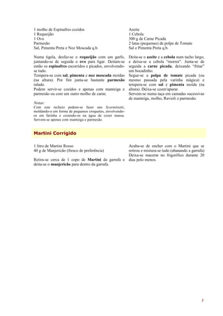 1 molho de Espinafres cozidos                            Azeite
1 Requeijão                                              1 Cebola
1 Ovo                                                    300 g de Carne Picada
Parmesão                                                 2 latas (pequenas) de polpa de Tomate
Sal, Pimenta Preta e Noz Moscada q.b.                    Sal e Pimenta Preta q.b.

Numa tigela, desfaz-se o requeijão com um garfo,         Deita-se o azeite e a cebola num tacho largo,
juntando-se de seguida o ovo para ligar. Deitam-se       e deixa-se a cebola “morrer”. Junta-se de
então os espinafres escorridos e picados, envolvendo-    seguida a carne picada, deixando “fritar”
se tudo.                                                 um bocadinho.
Tempera-se com sal, pimenta e noz moscada moídas         Segue-se a polpa de tomate picada (ou
(na altura). Por fim junta-se bastante parmesão          mesmo passada pela varinha mágica) e
ralado.                                                  tempera-se com sal e pimenta moída (na
Podem servir-se cozidos e apenas com manteiga e          altura). Deixa-se cozer/apurar.
parmesão ou com um outro molho de carne.                 Servem-se numa taça em camadas sucessivas
                                                         de manteiga, molho, Ravioli e parmesão.
Notas:
Com este recheio podem-se fazer uns Scarmitiatti,
moldando-o em forma de pequenos croquetes, envolvendo-
os em farinha e cozendo-os na água de cozer massa.
Servem-se apenas com manteiga e parmesão.


Martini Corrigido

1 litro de Martini Rosso                          Acaba-se de encher com o Martini que se
40 g de Manjericão (fresco de preferência)        retirou e mistura-se tudo (abanando a garrafa)
                                                  Deixa-se macerar no frigorífico durante 20
Retira-se cerca de 1 copo de Martini da garrafa e dias pelo menos.
deita-se o manjericão para dentro da garrafa.




                                                                                                    3
 