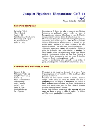 Joaquim Figueiredo (Restaurante Café da
                                              Lapa)
                                                              Menus de Verão - 06/07/98


Caviar de Beringelas

Beringelas (750 g)              Descascam-se 5 dentes de alho e cortam-se em lâminas.
Alho (6 dentes)                 Retiram-se os pedúnculos (partes verdes no topo) às
Azeite (1 dl)                   beringelas e, em cada uma delas, fazem-se cerca de 10 cortes
Tomilho picado (1 colh. sopa)   nos quais se introduz uma lâmina de alho em cada um.
Maionese (1 colh. sopa)         Dispõem-se as beringelas directamente numa grelha e levam-
Sal, Pimenta e Caril            se ao forno, previamente aquecido a 200º. Assam-se, virando-
Sumo de Limão                   as de 10 em 10 minutos, durante cerca de 45 minutos, até que
                                fiquem tenras. Retiram-se do forno e cortam-se ao meio
                                longitudinalmente. Com uma colher retira-se-lhes a polpa.
                                Num tacho, aquece-se o azeite e adiciona-se-lhe a mistura da
                                polpa das beringelas com 1 alho picado e o tomilho. Em
                                lume brando, mexer esta mistura com umas varas durante
                                cerca de 10 minutos de modo a que fique fofa. Antes de se
                                desligar o fogão acrescenta-se mais um pouco de tomilho.
                                Tempera-se depois com sal, pimenta e caril.
                                Arrefece-se rapidamente este preparado (sobre pedras de
                                gelo), juntando por fim sumo de limão e maionese a gosto.

Camarões com Perfumes da Ilhas

Camarão (2 Kg)                  Descascam-se os camarões deixando só o rabo. Numa
Malaguetas Verdes (2)           frigideira grande colocar o azeite, os alhos picados, a cebola
Gengibre Fresco (25 g)          picada e os camarões.
Tomate (1)                      Cozinhar em lume brando durante 5 minutos, mexendo
Raspa e sumo de limão           sempre. Juntar então os cubos de tomate sem pele, o
Cebola (100 g)                  gengibre picado (ou em pó), as malaguetas e o vidrado da
Alho (4 dentes)                 casca de limão ambos cortados em juliana fina (a casca de
Azeite (2,5 dl)                 limão deve ser escaldada antes em água a ferver), deixando
Caldo de Peixe                  cozinhar durante cerca de 2 minutos.
Manjericão Fresco               Retirar então do lume, temperar de sal e pimenta, adicionar
Sal e Pimenta                   sumo de limão a gosto e caldo de peixe. Por último,
                                polvilhar com o manjericão fresco picado.




                                                                                           31
 
