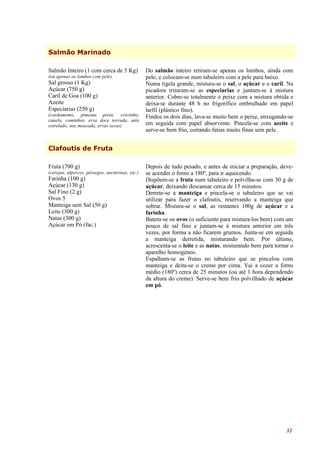 Salmão Marinado

Salmão Inteiro (1 com cerca de 5 Kg)              Do salmão inteiro retiram-se apenas os lombos, ainda com
(ou apenas os lombos com pele)                    pele, e colocam-se num tabuleiro com a pele para baixo.
Sal grosso (1 Kg)                                 Numa tigela grande, mistura-se o sal, o açúcar e o caril. Na
Açúcar (750 g)                                    picadora trituram-se as especiarias e juntam-se à mistura
Caril de Goa (100 g)                              anterior. Cobre-se totalmente o peixe com a mistura obtida e
Azeite                                            deixa-se durante 48 h no frigorífico embrulhado em papel
Especiarias (250 g)                               larfil (plástico fino).
(cardamomo, pimenta preta, cravinho,              Findos os dois dias, lava-se muito bem o peixe, enxugando-se
canela, cominhos, erva doce torrada, anis
estrelado, noz moscada, ervas secas)              em seguida com papel absorvente. Pincela-se com azeite e
                                                  serve-se bem frio, cortando fatias muito finas sem pele.


Clafoutis de Fruta

Fruta (700 g)                                     Depois de tudo pesado, e antes de iniciar a preparação, deve-
(cerejas, alperces, pêssegos, nectarinas, etc.)   se acender o forno a 180º, para ir aquecendo.
Farinha (100 g)                                   Dispõem-se a fruta num tabuleiro e polvilha-se com 30 g de
Açúcar (130 g)                                    açúcar, deixando descansar cerca de 15 minutos.
Sal Fino (2 g)                                    Derrete-se a manteiga e pincela-se o tabuleiro que se vai
Ovos 5                                            utilizar para fazer o clafoutis, reservando a manteiga que
Manteiga sem Sal (50 g)                           sobrar. Mistura-se o sal, as restantes 100g de açúcar e a
Leite (300 g)                                     farinha.
Natas (300 g)                                     Batem-se os ovos (o suficiente para mistura-los bem) com um
Açúcar em Pó (fac.)                               pouco de sal fino e juntam-se à mistura anterior em três
                                                  vezes, por forma a não ficarem grumos. Junta-se em seguida
                                                  a manteiga derretida, misturando bem. Por último,
                                                  acrescenta-se o leite e as natas, misturando bem para tornar o
                                                  aparelho homogéneo.
                                                  Espalham-se as frutas no tabuleiro que se pincelou com
                                                  manteiga e deita-se o creme por cima. Vai a cozer a forno
                                                  médio (180º) cerca de 25 minutos (ou até 1 hora dependendo
                                                  da altura do creme). Serve-se bem frio polvilhado de açúcar
                                                  em pó.




                                                                                                             32
 