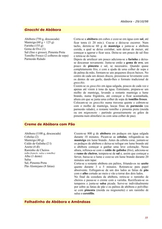 Abóbora - 29/10/98


Gnocchi de Abóbora

Abóbora (750 g, descascada)           Corta-se a abóbora em cubos e coze-se em água com sal, até
Manteiga (60 g + 125 g)               ficar tenra (± 20 min.). Coa-se e deixa-se escorrer. Num
Farinha (155 g)                       tacho, derrete-se 60 g de manteiga e junta-se a abóbora
Gema de Ovo (1)                       cozida, a qual se deixa cozinhar, sem deixar de mexer, até
Sal (fino e grosso), Pimenta Preta    começar a agarrar e ficar seca. Deita-se um pouco de sal fino
Tomilho Fresco (2 colheres de sopa)   e retira-se do lume.
Parmesão Ralado                       Depois de arrefecer um pouco adiciona-se a farinha e deixa-
                                      se descansar novamente. Junta-se então a gema de ovo, um
                                      pouco de pimenta e sal, se necessário. Quando quase
                                      completamente frio, e com a ajuda de uma colher de sopa e
                                      da palma da mão, formam-se uns pequenos discos baixos. No
                                      centro de cada um desses discos, pressiona-se levemente com
                                      os dentes de um garfo, dando-lhes o formato tradicional de
                                      gnocchis.
                                      Cozem-se os gnocchis em água salgada, poucos de cada vez e
                                      apenas até virem à tona da água. Entretanto, prepara-se um
                                      molho de manteiga, levando a restante manteiga a lume
                                      brando, numa frigideira, até começar a ficar acastanhada,
                                      altura em que se junta uma colher de sopa de tomilho fresco.
                                      Colocam-se os gnocchis numa travessa quente e cobrem-se
                                      com o molho de manteiga, lascas finas de parmesão (ou
                                      parmesão ralado), o restante tomilho e pimenta preta (moída
                                      ou em mignonette - partindo grosseiramente os grãos de
                                      pimenta num almofariz ou com uma colher de pau).

Creme de Abóbora com Pão

Abóbora (1100 g, descascada)          Cozem-se 800 g de abóbora em pedaços em água salgada
Cebolas (2)                           durante 10 minutos. Picam-se as cebolas, refogando-as na
Manteiga (40 g)                       manteiga em lume brando. Antes da cebola corar, juntam-se
Caldo de Galinha (2 l)                os pedaços de abóbora e deixa-se refogar em lume brando até
Azeite (4 dl)                         a abóbora começar a ganhar uma leve coloração. Nessa
Raminho de Cheiros                    altura, refresca-se com o caldo de galinha (frio), adiciona-se
(alho francês, salsa e tomilho)       o ramo de cheiros, tempera-se de sal e, assim que começar a
Alho (1 dente)                        ferver, baixa-se o lume e coze-se em lume brando durante 20
Salsa                                 minutos sem tapar.
Sal, Pimenta Preta                    Corta-se a restante abóbora em palitos, fritando-os no azeite
Pão Alentejano (8 fatias)             quente durante 3 a 5 minutos. Retiram-se para papel
                                      absorvente. Esfregam-se de um dos lados as fatias de pão
                                      com o alho cortado ao meio e vão a torrar dos dois lados.
                                      No final da cozedura da abóbora, retira-se o raminho de
                                      cheiros e passa-se o creme com a varinha. Rectificam-se os
                                      temperos e junta-se salsa picada. Serve-se individualmente
                                      por sobre as fatias de pão e os palitos de abóbora e polvilha-
                                      se com pimenta (moída ou mignonette) e um raminho de
                                      salsa o cereófilo.

Folhadinho de Abóbora e Amêndoas



                                                                                                 33
 