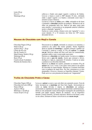 Leite (50 g)
Ovo (1)                               cobre-se o fundo com papel vegetal e enche-se de feijões.
Manteiga (20 g)                       Leva-se a massa a cozer a 200º durante 10 min., retirando
                                      então o papel vegetal e os feijões e deixando cozer mais 5
                                      minutos (cozer a branco).
                                      Levam-se a ferver as natas com o leite, retirando-se do lume
                                      e juntando o chocolate partido em pedaços. Mistura-se até se
                                      obter um preparado bem liso. Bate-se um ovo, como para
                                      uma omelete, e acrescenta-se ao preparado anterior (obtemos
                                      assim o chamado “ganache”).
                                      Enche-se a tarte cozida a branco com esta “ganache” e vai a
                                      cozer durante 15 a 18 minutos em forno de 150º (nunca
                                      deixando ferver).

Mousse de Chocolate com Maçã e Canela

Chocolate Negro (330 g)               Descascam-se as maçãs, retirando os caroços e as sementes, e
Natas (120 g)                         cortam-se em cubos não muito grandes. Numa frigideira
Açúcar (50 g + 30 g)                  deita-se metade da manteiga e, quando começar a ganhar cor
Claras de Ovo (8)                     (“noisette”), junta-se a maçã, os 30 g de açúcar e a canela
Pau de Canela (1)                     em pó. Deixa-se saltear até ficar com uma cor caramelizada,
Maçã Granny Smith (150 g)             juntando então o rum e reservando num prato.
Manteiga (40 g)                       Derrete-se o chocolate em banho-maria. Levam-se as natas a
Rum (30 g)                            ferver com o pau de canela. Assim que começar a ferver,
Canela em pó (4 pitadas)              desliga-se e tapa-se, esperando 10 minutos. Coam-se as natas
Pimenta da Jamaica (fac.)             e juntam-se ao chocolate derretido.
                                      Batem-se as claras em castelo, juntando os restantes 50 g de
                                      açúcar em 2 ou 3 vezes. Com umas varas junta-se um quarto
                                      do chocolate às claras batidas. Mistura-se o restante chocolate
                                      com os pedaços de maçã frios. Por fim, misturam-se os dois
                                      preparados e leva-se a mousse ao frigorífico durante 2 horas.
                                      Pode servir-se com pimenta da Jamaica em “mignonette”.

Trufas de Chocolate Preto e Cacau

Chocolate Negro (300 g)      Leva-se o açúcar a cozer a seco até obter um caramelo escuro. Fora do
Chocolate de Leite (200 g)   lume incorpora-se a manteiga até ficar bem ligada. Acrescentam-se
Natas (260 g)                então as natas fervidas e depois os chocolates em pedaços,
Açúcar (180 g)               misturando-os rapidamente para que fiquem derretidos uniformemente.
Manteiga c/ sal (40 g)       Deita-se este preparado numa forma/tigela rectangular (de preferência)
Cacau em pó (125 g)          forrada com papel vegetal. Depois de arrefecer, vai ao frigorífico
                             durante 2 horas (mínimo, 24 horas máximo). Retira-se da forma, corta-
                             se em cubos, formam-se bolas e envolvem-se no cacau em pó.




                                                                                                  35
 