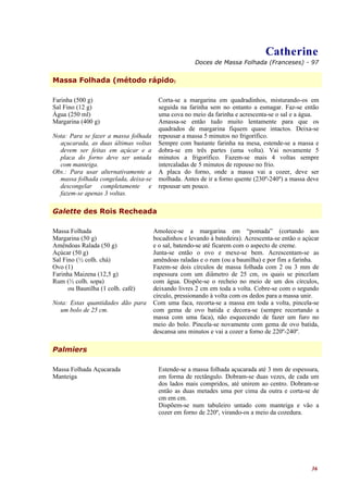 Catherine
                                                     Doces de Massa Folhada (Franceses) - 97


Massa Folhada (método rápido)

Farinha (500 g)                         Corta-se a margarina em quadradinhos, misturando-os em
Sal Fino (12 g)                         seguida na farinha sem no entanto a esmagar. Faz-se então
Água (250 ml)                           uma cova no meio da farinha e acrescenta-se o sal e a água.
Margarina (400 g)                       Amassa-se então tudo muito lentamente para que os
                                        quadrados de margarina fiquem quase intactos. Deixa-se
Nota: Para se fazer a massa folhada     repousar a massa 5 minutos no frigorífico.
  açucarada, as duas últimas voltas     Sempre com bastante farinha na mesa, estende-se a massa e
  devem ser feitas em açúcar e a        dobra-se em três partes (uma volta). Vai novamente 5
  placa do forno deve ser untada        minutos a frigorífico. Fazem-se mais 4 voltas sempre
  com manteiga.                         intercaladas de 5 minutos de repouso no frio.
Obs.: Para usar alternativamente a      A placa do forno, onde a massa vai a cozer, deve ser
  massa folhada congelada, deixa-se     molhada. Antes de ir a forno quente (230º-240º) a massa deve
  descongelar completamente e           repousar um pouco.
  fazem-se apenas 3 voltas.

Galette des Rois Recheada

Massa Folhada                         Amolece-se a margarina em “pomada” (cortando aos
Margarina (50 g)                      bocadinhos e levando à batedeira). Acrescenta-se então o açúcar
Amêndoas Ralada (50 g)                e o sal, batendo-se até ficarem com o aspecto de creme.
Açúcar (50 g)                         Junta-se então o ovo e mexe-se bem. Acrescentam-se as
Sal Fino (½ colh. chá)                amêndoas raladas e o rum (ou a baunilha) e por fim a farinha.
Ovo (1)                               Fazem-se dois círculos de massa folhada com 2 ou 3 mm de
Farinha Maizena (12,5 g)              espessura com um diâmetro de 25 cm, os quais se pincelam
Rum (½ colh. sopa)                    com água. Dispõe-se o recheio no meio de um dos círculos,
      ou Baunilha (1 colh. café)      deixando livres 2 cm em toda a volta. Cobre-se com o segundo
                                      círculo, pressionando à volta com os dedos para a massa unir.
Nota: Estas quantidades dão para      Com uma faca, recorta-se a massa em toda a volta, pincela-se
  um bolo de 25 cm.                   com gema de ovo batida e decora-se (sempre recortando a
                                      massa com uma faca), não esquecendo de fazer um furo no
                                      meio do bolo. Pincela-se novamente com gema de ovo batida,
                                      descansa uns minutos e vai a cozer a forno de 220º-240º.

Palmiers

Massa Folhada Açucarada                 Estende-se a massa folhada açucarada até 3 mm de espessura,
Manteiga                                em forma de rectângulo. Dobram-se duas vezes, de cada um
                                        dos lados mais compridos, até unirem ao centro. Dobram-se
                                        então as duas metades uma por cima da outra e corta-se de
                                        cm em cm.
                                        Dispõem-se num tabuleiro untado com manteiga e vão a
                                        cozer em forno de 220º, virando-os a meio da cozedura.




                                                                                                  36
 