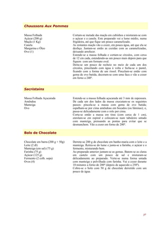 Chaussons Aux Pommes

Massa Folhada                      Cortam-se metade das maçãs em cubinhos e misturam-se com
Açúcar (200 g)                     o açúcar e a canela. Este preparado vai a lume médio, numa
Maçãs (1 Kg)                       frigideira, até que fique um pouco caramelizado.
Canela                             As restantes maçãs vão a cozer, em pouca água, até que ela se
Margarina e Óleo                   desfaça. Juntam-se então as cozidas com as caramelizadas,
Ovo (1)                            deixando arrefecer.
                                   Estende-se a massa folhada e cortam-se círculos, com cerca
                                   de 12 cm cada, estendendo-as um pouco mais depois para que
                                   fiquem com um formato oval.
                                   Deita-se um pouco de recheio no meio de cada um dos
                                   círculos, pincelando com água à volta e fecha-se o pastel,
                                   ficando com a forma de um rissol. Pincelam-se então com
                                   gema de ovo batida, decoram-se com uma faca e vão a cozer
                                   em forno a 240º.


Sacristains

Massa Folhada Açucarada            Estende-se a massa folhada açucarada até 3 mm de espessura.
Amêndoa                            De cada um dos lados da massa executam-se os seguintes
Manteiga                           passos: pincela-se a massa com gema de ovo batida;
Ovo                                espalham-se por cima amêndoas em bocados (ou lâminas); e,
                                   passa-se delicadamente com o rolo por cima.
                                   Corta-se então a massa em tiras (com cerca de 1 cm),
                                   enrolam-se em espiral e colocam-se num tabuleiro untado
                                   com manteiga, prensando as pontas para evitar que se
                                   desmanchem. Vão a cozer em forno de 200º.

Bolo de Chocolate

Chocolate em barra (200 g + 50g)   Derrete-se 200 g de chocolate em banho-maria com o leite e a
Leite (2 dl)                       manteiga. Retira-se do lume e junta-se a farinha, o açúcar e o
Manteiga (em sal) (75 g)           fermento, misturando bem.
Farinha (75 g)                     Ao preparado anterior juntam-se as gemas. Batem-se as claras
Açúcar (125 g)                     em castelo com um pouco de sal e misturam-se
Fermento (2 colh. sopa)            delicadamente ao preparado. Verte-se numa forma untada
Ovos (4)                           com manteiga e polvilhada com farinha. Vai a cozer durante
                                   10 minutos a forno de 200º (depois de aquecido a 250º).
                                   Cobre-se o bolo com 50 g de chocolate derretido com um
                                   pouco de água.




                                                                                              37
 