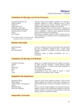 Michael
                                                              Cozinha Internacional - 07/03/98


Costeletas de Borrego com Ervas Provence

Costeletas de Borrego (16)             Aquece-se azeite numa frigideira, juntando-se em seguida as
Alhos (2 dentes)                       costeletas. Quando se voltam, salpicam-se com os alhos
Cebola (1)                             picados e, logo que este comece a alourar, acrescenta-se a
Vinho Tinto (2 dl)                     cebola picada. Temperam-se então de sal e pimenta.
Manteiga (1 colh. sopa)                Quando a cebola começar a alourar, retira-se a gordura em
Ervas Aromáticas (Provence)            excesso da frigideira e junta-se o vinho tinto, uma pitada de
Caldo de Carne (1/2 cubo)              ervas, a manteiga e o caldo de carne, esperando um pouco
Azeite                                 antes de juntar cada um dos ingredientes.
Sal e Pimenta                          Retiram-se as costeletas e deixa-se reduzir o molho. Servem-
                                       se as costeletas com o molho por cima e acompanhadas com
Nota: Pode-se fazer esta receita com   batatas alouradas
  costeletas de porco ou entrecosto.

Batatas Alouradas

Batatas pequenas                       Cozem-se as batatas com pele, não deixando cozer muito para
Azeite                                 que não se desfaçam. Aquece-se bem o azeite numa
Sal e Rosmaninho                       frigideira, juntando-se em seguida as batatas cozidas cortadas
                                       ao meio.
                                       Deixam-se estalar as batatas polvilhando com sal e
                                       rosmaninho.

Costeletas de Borrego à lá Michael

Costeletas de Borrego                  Batem-se as costeletas finamente (com a ajuda de um pouco
Farinha                                de “glad”, para não “mastigar” a carne). Panam-se depois
Ovo                                    passando por farinha, ovo batido e pão ralado temperado de
Pão Ralado                             sal e salsa picada.
Salsa                                  Vão a fritar em azeite quente.
Sal                                    Acompanham-se com uma salada de agrião e tomate
Azeite                                 temperada de sal, pimenta, azeite e vinagre.

Spaghetti alla Napolitana

Esparguete (200 g)                     Aquece-se azeite numa frigideira, juntando o dente de alho
Alho (1 dente)                         picado. Quando este começar a ficar louro, acrescenta-se o
Tomate Pelado (1 lata pequena)         tomate pelado picado, um pouco de manteiga e tempera-se de
Azeite                                 sal.
Mozarella Fresco                       Coze-se a massa em água salgada e com um pouco de azeite.
Salsa, Sal e Manteiga                  Quando a massa estiver cozida deita-se dentro do molho de
                                       tomate e mistura-se. Antes de se servir polvilha-se com salsa
                                       picada e junta-se o mozarrela em cubos.

Imperador Livornese



                                                                                                  38
 