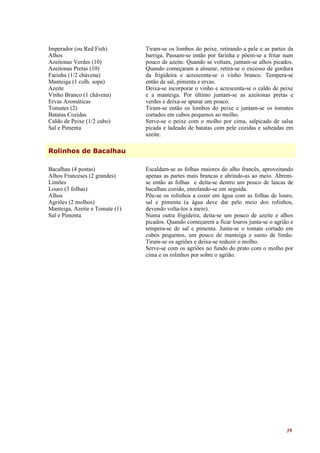 Imperador (ou Red Fish)         Tiram-se os lombos do peixe, retirando a pele e as partes da
Alhos                           barriga. Passam-se então por farinha e põem-se a fritar num
Azeitonas Verdes (10)           pouco de azeite. Quando se voltam, juntam-se alhos picados.
Azeitonas Pretas (10)           Quando começaram a alourar, retira-se o excesso de gordura
Farinha (1/2 chávena)           da frigideira e acrescenta-se o vinho branco. Tempera-se
Manteiga (1 colh. sopa)         então de sal, pimenta e ervas.
Azeite                          Deixa-se incorporar o vinho e acrescenta-se o caldo de peixe
Vinho Branco (1 chávena)        e a manteiga. Por último juntam-se as azeitonas pretas e
Ervas Aromáticas                verdes e deixa-se apurar um pouco.
Tomates (2)                     Tiram-se então os lombos do peixe e juntam-se os tomates
Batatas Cozidas                 cortados em cubos pequenos ao molho.
Caldo de Peixe (1/2 cubo)       Serve-se o peixe com o molho por cima, salpicado de salsa
Sal e Pimenta                   picada e ladeado de batatas com pele cozidas e salteadas em
                                azeite.

Rolinhos de Bacalhau

Bacalhau (4 postas)             Escaldam-se as folhas maiores do alho francês, aproveitando
Alhos Franceses (2 grandes)     apenas as partes mais brancas e abrindo-as ao meio. Abrem-
Limões                          se então as folhas e deita-se dentro um pouco de lascas de
Louro (3 folhas)                bacalhau cozido, enrolando-se em seguida.
Alhos                           Põe-se os rolinhos a cozer em água com as folhas de louro,
Agriões (2 molhos)              sal e pimenta (a água deve dar pelo meio dos rolinhos,
Manteiga, Azeite e Tomate (1)   devendo volta-los a meio).
Sal e Pimenta                   Numa outra frigideira, deita-se um pouco de azeite e alhos
                                picados. Quando começarem a ficar louros junta-se o agrião e
                                tempera-se de sal e pimenta. Junta-se o tomate cortado em
                                cubos pequenos, um pouco de manteiga e sumo de limão.
                                Tiram-se os agriões e deixa-se reduzir o molho.
                                Serve-se com os agriões no fundo do prato com o molho por
                                cima e os rolinhos por sobre o agrião.




                                                                                         39
 