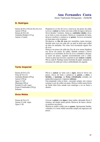 Ana Fernandes Costa
                                                Doces Tradicionais Portugueses - 24/06/98


D. Rodrigos

Gemas de Ovo (10) em fios de ovos   Preparam-se os fios de ovos e reserva-se um pouco da calda.
Açúcar (250 g)                      Leva-se o açúcar ao lume com uma colher de água e deixa-se
Gemas de Ovo (6)                    ferver durante 3 minutos. Junta-se a amêndoa ralada e leva-
Amêndoa Ralada (125 g)              se ao lume a cozer um pouco. Retira-se o preparado do lume,
Açúcar e Canela                     deixa-se arrefecer e juntam-se as gemas. Leva-se novamente
                                    ao lume para cozer as gemas.
                                    Dividem-se os fios de ovos por montinhos numa travessa,
                                    fazendo uma cova em cada um, na qual se deita uma colher
                                    do doce de amêndoa. Por cima, leva novamente alguns fios
                                    de ovos.
                                    Deita-se um pouco de calda dos fios de ovos numa frigideira
                                    (ou faz-se um pouco de calda). Quando começar a ferver
                                    juntam-se os montinhos de fios de ovos e amêndoa e deixam-
                                    se cozer um pouco, regando ocasionalmente com o caldo.
                                    Tiram-se para uma travessa e passam-se por açúcar e canela.
                                    Põe-se cada D. Rodrigo numa forminha de papel, deitando-se
                                    um pouco do caldo por cima e embrulhando em seguida.

Tarte Imperial

Gemas de Ovo (12)                   Põe-se o açúcar ao lume com a água, deixa-se ferver um
Clara de Ovo (1)                    pouco, tira-se do lume e juntam-se as gemas, a clara, a
Amêndoa Ralada (250 g)              farinha, a manteiga, as frutas cristalizadas cortadas em
Açúcar (350 g)                      pedacinhos pequenos e algumas sultanas.
Água (1,5 dl)                       Este preparado volta ao lume , mexendo sempre, até a massa
Manteiga (100 g)                    começar a cair da colher em pasta. Deita-se então numa forma
Farinha (2 colh. sopa)              de fundo falso bem untada com manteiga e vai ao forno a
Frutas Cristalizadas (250 g)        alourar.
Sultanas

Ovos Moles

Gemas de Ovo (3)                    Leva-se o açúcar com água a lume médio, deixando ferver 2
Açúcar (3 colh. sopa)               minutos, até atingir ponto pérola. Retira-se do lume e deixa-
Água (1 dl)                         se arrefecer um pouco.
                                    Mistura-se então a calda com as gemas, ligeiramente batidas,
                                    voltando a ir a lume médio mexendo sempre até engrossar um
                                    pouco.




                                                                                              40
 