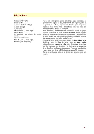 Pão de Rala

Gemas de Ovo (10)                              Faz-se um ponto pérola com o açúcar e a água indicados, ao
Clara de Ovo (1)                               qual se junta, depois de frio, a amêndoa. Em seguida junta-se
Amêndoa Ralada (250 g)                         as gemas e a clara, previamente batidas (em conjunto),
Açúcar (500 g)                                 mexendo tudo muito bem e levando ao lume até ficar em
Água (2 dl)                                    ponto de estrada. Deixa-se arrefecer.
Doce de Gila (2 colh. sopa)                    Num tabuleiro, dispõem-se em cruz duas folhas de papel
Ovos Moles                                     vegetal, salpicando-as com bastante farinha. Sobre o papel
(a quantidade   que   resulta   da   receita   monta-se uma caixa com a massa da amêndoa (pode ser feita
anterior)                                      de uma só vez ou justapondo pequenas porções de massa),
Trouxas de Ovos (3)                            reservando massa suficiente para a fechar.
Fios de Ovos (3 colh. sopa)                    Dentro da caixa, dispõe-se uma camada de trouxas de ovos
Farinha (para polvilhar)                       desfeitas, uma de fios de ovos, uma de ovos moles
                                               misturados com o doce de gila, outra de trouxas de ovos e
                                               por fim outra de fios de ovos. Por fim, faz-se a tampa que
                                               deve ficar bem unida ao resto da caixa. Cobre-se com farinha
                                               e vai a cozer em forno a 220º durante cerca de 30 minutos.
                                               Deixa-se arrefecer e retira-se a farinha em excesso com um
                                               pincel.




                                                                                                         41
 