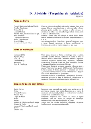 D. Adelaide (Tasquinha da Adelaide)
                                                                                           23/02/99


Arroz de Polvo

Polvo (2 Kg), congelado, da Nigéria     Corta-se o polvo em pedaços não muito grandes. Num tacho
Cebolas (3), picadas                    grande deita-se a cebola picada, o polvo cortado, o louro,
Azeite (0,8 l)                          pimenta preta partida (ou moída), o alho picado, os
Louro (3 folhas)                        cravinhos-da-índia e noz-moscada. Rega-se tudo com o azeite
Pimenta Preta, noz-moscada e sal q.b.   e mexe-se tudo muito bem.
Alho (5 dentes)                         Leva-se a lume forte até começar a ferver. Nessa altura,
Cravinho-da-índia (3)                   tapa-se, baixa-se o lume e deixa-se ferver durante cerca de 1 h
Vinho Tinto (1 copo)                    e 30 m.
Arroz (0,6 kg)                          Acrescenta-se então o vinho tinto e água suficiente para cozer
(de preferência Cozinha Velha)          o arroz. Quando recomeçar a ferver, rectificam-se os
                                        temperos, acrescenta-se o arroz e espera-se que coza.

Tarte de Morangos

Manteiga (250g)                         Num tacho, leva-se ao lume a manteiga com o açúcar,
Açúcar (200 g)                          deixando levantar fervura. Retira-se do lume e deixa-se
Ovos (2)                                arrefecer. Bate-se então com a batedeira durante 3 segundos.
Farinha (500 g)                         Juntam-se os ovos e bate-se mais 3 segundos. Finalmente
Morangos                                acrescenta-se farinha se deixar que fique muito dura. Leva-se
Doce de Framboesa                       a massa ao frigorífico (no mínimo 2 horas).
                                        Unta-se uma forma de tarte com manteiga e forra-se com a
                                        massa. Vai a forno bem quente (200º) durante 5 a 10 minutos.
                                        Retira-se então do forno, deixando-se arrefecer um pouco.
                                        Ajusta-se o formato da massa e volta a forno médio (160º) até
                                        ficar cozida. Desenforma-se quando fria.
                                        Entretanto lavam-se os morangos e arranjam-se. Barra-se a
                                        massa da tarte com o doce de framboesa e dispõem-se os
                                        morangos. Finalmente polvilham-se com açúcar em pó.

Crepes de Queijo com Salada

Queijo Chèvre                           Prepara-se uma marinada de queijo, com azeite, ervas de
Azeite                                  provence e pimenta preta moída. Recheiam-se os crepes de
Ervas de Provence                       arroz com esta marinada, fecham-se e vão a forno bem forte
Pimenta Preta                           durante 15 m num tabuleiro largo.
Crepes de Arroz                         Entretanto prepara-se uma salada de alface e agrião
Alface                                  temperada com um molho de vinagre de framboesa,
Agrião                                  mostarda, óleo e um pouco de vinagre de vinho.
Vinagre de Framboesa (3 colh. sopa)     Assim que os crepes estiverem alourados servem-se
Vinagre de Vinho                        imediatamente acompanhados da salada.
Mostarda l’Ancienne (2 colh. sopa)
(Maille)
Óleo (1,5 dl)




                                                                                                    42
 
