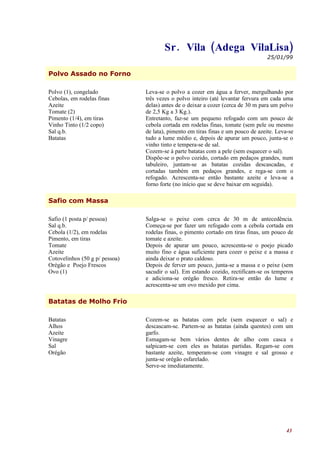 Sr . Vila (Adega VilaLisa)
                                                                                   25/01/99


Polvo Assado no Forno

Polvo (1), congelado            Leva-se o polvo a cozer em água a ferver, mergulhando por
Cebolas, em rodelas finas       três vezes o polvo inteiro (até levantar fervura em cada uma
Azeite                          delas) antes de o deixar a cozer (cerca de 30 m para um polvo
Tomate (2)                      de 2,5 Kg a 3 Kg.).
Pimento (1/4), em tiras         Entretanto, faz-se um pequeno refogado com um pouco de
Vinho Tinto (1/2 copo)          cebola cortada em rodelas finas, tomate (sem pele ou mesmo
Sal q.b.                        de lata), pimento em tiras finas e um pouco de azeite. Leva-se
Batatas                         tudo a lume médio e, depois de apurar um pouco, junta-se o
                                vinho tinto e tempera-se de sal.
                                Cozem-se à parte batatas com a pele (sem esquecer o sal).
                                Dispõe-se o polvo cozido, cortado em pedaços grandes, num
                                tabuleiro, juntam-se as batatas cozidas descascadas, e
                                cortadas também em pedaços grandes, e rega-se com o
                                refogado. Acrescenta-se então bastante azeite e leva-se a
                                forno forte (no início que se deve baixar em seguida).

Safio com Massa

Safio (1 posta p/ pessoa)       Salga-se o peixe com cerca de 30 m de antecedência.
Sal q.b.                        Começa-se por fazer um refogado com a cebola cortada em
Cebola (1/2), em rodelas        rodelas finas, o pimento cortado em tiras finas, um pouco de
Pimento, em tiras               tomate e azeite.
Tomate                          Depois de apurar um pouco, acrescenta-se o poejo picado
Azeite                          muito fino e água suficiente para cozer o peixe e a massa e
Cotovelinhos (50 g p/ pessoa)   ainda deixar o prato caldoso.
Orégão e Poejo Frescos          Depois de ferver um pouco, junta-se a massa e o peixe (sem
Ovo (1)                         sacudir o sal). Em estando cozido, rectificam-se os temperos
                                e adiciona-se orégão fresco. Retira-se então do lume e
                                acrescenta-se um ovo mexido por cima.

Batatas de Molho Frio

Batatas                         Cozem-se as batatas com pele (sem esquecer o sal) e
Alhos                           descascam-se. Partem-se as batatas (ainda quentes) com um
Azeite                          garfo.
Vinagre                         Esmagam-se bem vários dentes de alho com casca e
Sal                             salpicam-se com eles as batatas partidas. Regam-se com
Orégão                          bastante azeite, temperam-se com vinagre e sal grosso e
                                junta-se orégão esfarelado.
                                Serve-se imediatamente.




                                                                                           43
 