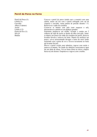 Pernil de Porco no Forno

Pernil de Porco (1)        Coze-se o pernil de porco (ainda com o courato) com uma
Cebola (1)                 cebola, muito sal (ou com o pernil esfregado com sal de
Cravinho                   véspera) e cravinho, numa panela de pressão durante 1 h.
Alhos (3 dentes)           Reserva-se o caldo da cozedura.
Azeite                     Cozem-se as batatas com pele (sem esquecer o sal),
Limão (1/2)                descascam-se e partem-se em pedaços grandes.
Gema de Ovo (1)            Entretanto prepara-se um molho, levando a estalar em 2
Sal q.b.                   colheres de sopa de azeite os dentes de alho com pele. Junta-
Batatas                    se depois um pouco do caldo da cozedura do pernil, deixa-se
                           levantar fervura e retira-se do lume. Depois de arrefecer um
                           pouco, vai-se acrescentando devagar o sumo do meio limão
                           misturado com a gema de ovo e leva-se novamente ao lume
                           até levantar fervura.
                           Põe-se o pernil cozido num tabuleiro, rega-se com azeite e
                           junta-se as batatas. No fundo do tabuleiro acrescenta-se água
                           até um dedo de altura. Vai ao forno (forte no início e depois
                           baixa-se) até alourar. Emprata-se e rega-se com o molho.




                                                                                     44
 