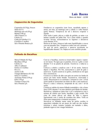 Luís Baena
                                                                 Menu de Natal - 12/98


Cappuccino de Cogumelos

Cogumelos (0,5 Kg), frescos   Estufam-se os cogumelos (sem lavar, sacudindo apenas a
Natas (0,5 l)                 areia), em tiras, na manteiga com a cebola e o alho francês
Manteiga sem sal (50 g)       (parte branca). Tempera-se de sal e deixa-se evaporar o
Batatas (100 g)               líquido.
Alho Francês (1)              Num tacho à parte, põe-se o caldo de galinha, as natas e as
Cebola (1)                    batatas cortadas em palha fina. Vai a lume médio e quando
Caldo de Galinha (1 l)        levantar fervura, acrescentam-se os legumes e deixam-se
Cerefólio (1 molho)           cozer durante 10 m. .
Sal e Pimenta Branca q.b.     Retira-se do lume, tritura-se tudo num liquidificador e coa-se
                              com um passador fino. Tempera-se então com sal e pimenta.
                              No acto de servir, aquece-se e passa-se novamente no
                              liquidificador durante 2 m. Salpica-se com cerefólio picado.

Folhado de Bacalhau

Massa Folhada (0,5 Kg)        Coze-se o bacalhau, escorre-se (reservando a água) e separa-
Bacalhau (350 g)              se em lascas. Na água que se guardou, leva-se o grão a cozer
Cebola (1)                    durante 8 m na panela de pressão. Escorre-se e reduz-se a
Alho (3 cabeças)              puré.
Grelos (1/2 molho)            Corta-se a cebola e estufa-se com 1 dl de azeite. Junta-se
Ovo (1)                       depois o bacalhau. Por fim, acrescenta-se o puré de grão e
Azeite (3 dl)                 reserva-se. À parte cozem-se os grelos, arrefecem-se em água
Vinagre Balsâmico (0,5 dl)    fria e escorrem-se.
Salsa (1/2 molho)             Cozem-se os dentes de alho com pele em azeite (ou banha de
Azeitonas Pretas (150 g)      porco) em lume muito brando. Escorrem-se, reservando o
Grão (150 g)                  azeite. Descaroçam-se as azeitonas e trituram-se com 1 dl de
Tomates Cereja (18)           azeite (pode-se acrescentar um dente de alho e uma anchova).
Sal e Pimenta q.b.            Pica-se a salsa e tritura-se, temperada de sal, com 1 dl de
                              azeite.
                              Cortam-se rodelas de massa folhada (estendida) e vão a forno
                              forte (220º) durante 5 m num tabuleiro polvilhado de farinha.
                              Retiram-se, achatam-se (para tirar o ar) e recheiam-se com a
                              mistura de cebola com azeite, bacalhau e grão cozido. Por
                              cima do creme põe-se um dente de alho e rega-se
                              ligeiramente com o azeite da cozedura dos alhos. Volta ao
                              forno para reaquecerem e tostarem um pouco.
                              Servem-se os folhados numa cama de grelos cozidos (e
                              aquecidos) rodeados de um pouco de cada um dos molhos
                              (azeitona e salsa), tomates cortados em metades e alhos,
                              podendo regar-se com vinagre balsâmico.




Creme Pasteleiro



                                                                                         45
 