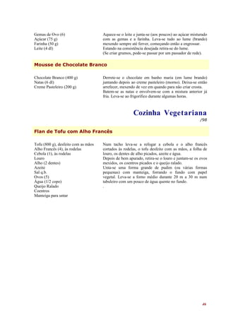 Gemas de Ovo (6)                     Aquece-se o leite e junta-se (aos poucos) ao açúcar misturado
Açúcar (75 g)                        com as gemas e a farinha. Leva-se tudo ao lume (brando)
Farinha (50 g)                       mexendo sempre até ferver, começando então a engrossar.
Leite (4 dl)                         Estando na consistência desejada retira-se do lume.
                                     (Se criar grumos, pode-se passar por um passador de rede).

Mousse de Chocolate Branco

Chocolate Branco (400 g)             Derrete-se o chocolate em banho maria (em lume brando)
Natas (6 dl)                         juntando depois ao creme pasteleiro (morno). Deixa-se então
Creme Pasteleiro (200 g)             arrefecer, mexendo de vez em quando para não criar crosta.
                                     Batem-se as natas e envolvem-se com a mistura anterior já
                                     fria. Leva-se ao frigorífico durante algumas horas.



                                                      Cozinha Vegetariana
                                                                                              /98


Flan de Tofu com Alho Francês

Tofu (800 g), desfeito com as mãos   Num tacho leva-se a refogar a cebola e o alho francês
Alho Francês (4), às rodelas         cortados às rodelas, o tofu desfeito com as mãos, a folha de
Cebola (1), às rodelas               louro, os dentes de alho picados, azeite e água.
Louro                                Depois de bem apurado, retira-se o louro e juntam-se os ovos
Alho (2 dentes)                      mexidos, os coentros picados e o queijo ralado.
Azeite                               Unta-se uma forma grande de pudim (ou várias formas
Sal q.b.                             pequenas) com manteiga, forrando o fundo com papel
Ovos (5)                             vegetal. Leva-se a forno médio durante 20 m a 30 m num
Água (1/2 copo)                      tabuleiro com um pouco de água quente no fundo.
Queijo Ralado                        .
Coentros
Manteiga para untar




                                                                                               46
 