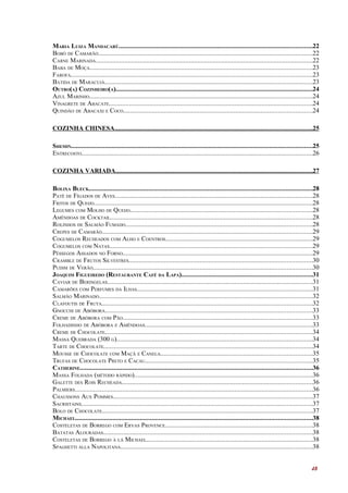 MARIA LUIZA MANDACARÚ..................................................................................................................22
BOBÓ DE CAMARÃO..............................................................................................................................22
CARNE MARINADA................................................................................................................................22
BABA DE MOÇA...................................................................................................................................23
FAROFA..............................................................................................................................................23
BATIDA DE MARACUJÁ..........................................................................................................................23
OUTRO(A) COZINHEIRO(A)....................................................................................................................24
AZUL MARINHO...................................................................................................................................24
VINAGRETE DE ABACATE........................................................................................................................24
QUINDÃO DE ABACAXI E COCO...............................................................................................................24

COZINHA CHINESA........................................................................................................................25

SHEMIN..............................................................................................................................................25
ENTRECOSTO........................................................................................................................................26

COZINHA VARIADA........................................................................................................................27

BOLIXA BLECK....................................................................................................................................28
PATÊ DE FÍGADOS DE AVES....................................................................................................................28
FRITOS DE QUEIJO.................................................................................................................................28
LEGUMES COM MOLHO DE QUEIJO...........................................................................................................28
AMÊNDOAS DE COCKTAIL.......................................................................................................................28
ROLINHOS DE SALMÃO FUMADO..............................................................................................................28
CREPES DE CAMARÃO............................................................................................................................29
COGUMELOS RECHEADOS COM ALHO E COENTROS......................................................................................29
COGUMELOS COM NATAS.......................................................................................................................29
PÊSSEGOS ASSADOS NO FORNO................................................................................................................29
CRAMBLE DE FRUTOS SILVESTRES............................................................................................................30
PUDIM DE VERÃO.................................................................................................................................30
JOAQUIM FIGUEIREDO (RESTAURANTE CAFÉ DA LAPA).............................................................................31
CAVIAR DE BERINGELAS.........................................................................................................................31
CAMARÕES COM PERFUMES DA ILHAS.......................................................................................................31
SALMÃO MARINADO..............................................................................................................................32
CLAFOUTIS DE FRUTA............................................................................................................................32
GNOCCHI DE ABÓBORA..........................................................................................................................33
CREME DE ABÓBORA COM PÃO...............................................................................................................33
FOLHADINHO DE ABÓBORA E AMÊNDOAS...................................................................................................33
CREME DE CHOCOLATE..........................................................................................................................34
MASSA QUEBRADA (300 G)...................................................................................................................34
TARTE DE CHOCOLATE...........................................................................................................................34
MOUSSE DE CHOCOLATE COM MAÇÃ E CANELA.........................................................................................35
TRUFAS DE CHOCOLATE PRETO E CACAU..................................................................................................35
CATHERINE.........................................................................................................................................36
MASSA FOLHADA (MÉTODO RÁPIDO).........................................................................................................36
GALETTE DES ROIS RECHEADA................................................................................................................36
PALMIERS............................................................................................................................................36
CHAUSSONS AUX POMMES.....................................................................................................................37
SACRISTAINS........................................................................................................................................37
BOLO DE CHOCOLATE............................................................................................................................37
MICHAEL...........................................................................................................................................38
COSTELETAS DE BORREGO COM ERVAS PROVENCE.......................................................................................38
BATATAS ALOURADAS...........................................................................................................................38
COSTELETAS DE BORREGO À LÁ MICHAEL..................................................................................................38
SPAGHETTI ALLA NAPOLITANA.................................................................................................................38


                                                                                                                                                 48
 