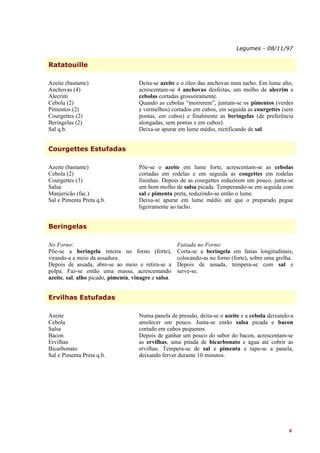 Legumes - 08/11/97


Ratatouille

Azeite (bastante)                    Deita-se azeite e o óleo das anchovas num tacho. Em lume alto,
Anchovas (4)                         acrescentam-se 4 anchovas desfeitas, um molho de alecrim e
Alecrim                              cebolas cortadas grosseiramente.
Cebola (2)                           Quando as cebolas “morrerem”, juntam-se os pimentos (verdes
Pimentos (2)                         e vermelhos) cortados em cubos, em seguida as courgettes (sem
Courgettes (2)                       pontas, em cubos) e finalmente as beringelas (de preferência
Beringelas (2)                       alongadas, sem pontas e em cubos).
Sal q.b.                             Deixa-se apurar em lume médio, rectificando de sal.


Courgettes Estufadas

Azeite (bastante)                    Põe-se o azeite em lume forte, acrescentam-se as cebolas
Cebola (2)                           cortadas em rodelas e em seguida as cougettes em rodelas
Courgettes (3)                       fininhas. Depois de as courgettes reduzirem um pouco, junta-se
Salsa                                um bom molho de salsa picada. Temperando-se em seguida com
Manjericão (fac.)                    sal e pimenta preta, reduzindo-se então o lume.
Sal e Pimenta Preta q.b.             Deixa-se apurar em lume médio até que o preparado pegue
                                     ligeiramente ao tacho.


Beringelas

No Forno:                                             Fatiada no Forno:
Põe-se a beringela inteira no forno (forte),          Corta-se a beringela em fatias longitudinais,
virando-a a meio da assadura.                         colocando-as no forno (forte), sobre uma grelha.
Depois de assada, abre-se ao meio e retira-se a       Depois de assada, tempera-se com sal e
polpa. Faz-se então uma massa, acrescentando          serve-se.
azeite, sal, alho picado, pimenta, vinagre e salsa.


Ervilhas Estufadas

Azeite                               Numa panela de pressão, deita-se o azeite e a cebola deixando-a
Cebola                               amolecer um pouco. Junta-se então salsa picada e bacon
Salsa                                cortado em cubos pequenos.
Bacon                                Depois de ganhar um pouco do sabor do bacon, acrescentam-se
Ervilhas                             as ervilhas, uma pitada de bicarbonato e água até cobrir as
Bicarbonato                          ervilhas. Tempera-se de sal e pimenta e tapa-se a panela,
Sal e Pimenta Preta q.b.             deixando ferver durante 10 minutos.




                                                                                                    6
 